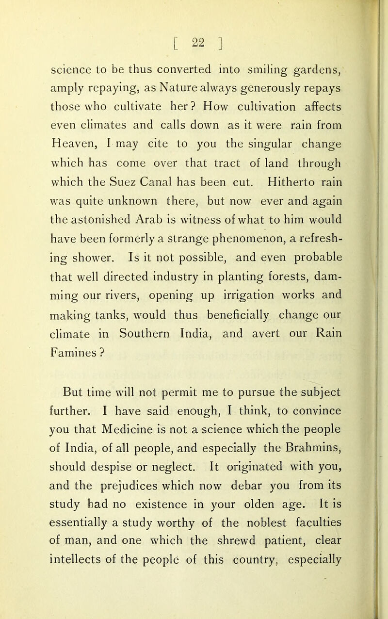 science to be thus converted into smiling gardens, amply repaying, as Nature always generously repays those who cultivate her? How cultivation affects even climates and calls down as it were rain from Heaven, I may cite to you the singular change which has come over that tract of land through which the Suez Canal has been cut. Hitherto rain was quite unknown there, but now ever and again the astonished Arab is witness of what to him would have been formerly a strange phenomenon, a refresh- ing shower. Is it not possible, and even probable that well directed industry in planting forests, dam- ming our rivers, opening up irrigation works and making tanks, would thus beneficially change our climate in Southern India, and avert our Rain Famines ? But time will not permit me to pursue the subject further. I have said enough, I think, to convince you that Medicine is not a science which the people of India, of all people, and especially the Brahmins, should despise or neglect. It originated with you, and the prejudices which now debar you from its study had no existence in your olden age. It is essentially a study worthy of the noblest faculties of man, and one which the shrewd patient, clear intellects of the people of this country, especially