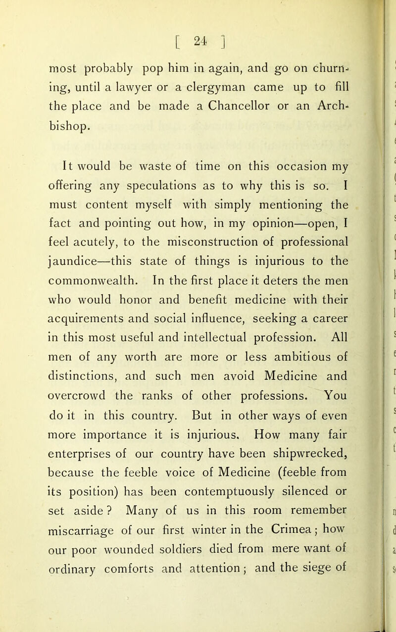 most probably pop him in again, and go on churn- ing, until a lawyer or a clergyman came up to fill the place and be made a Chancellor or an Arch- bishop. It would be waste of time on this occasion my offering any speculations as to why this is so. I must content myself with simply mentioning the fact and pointing out how, in my opinion—open, I feel acutely, to the misconstruction of professional jaundice—this state of things is injurious to the commonwealth. In the first place it deters the men who would honor and benefit medicine with their acquirements and social influence, seeking a career in this most useful and intellectual profession. All men of any worth are more or less ambitious of distinctions, and such men avoid Medicine and overcrowd the ranks of other professions. You do it In this country. But in other ways of even more importance it Is injurious. How many fair enterprises of our country have been shipwrecked, because the feeble voice of Medicine (feeble from its position) has been contemptuously silenced or set aside ? Many of us In this room remember miscarriage of our first winter in the Crimea; how our poor wounded soldiers died from mere want of ordinary comforts and attention ; and the siege of