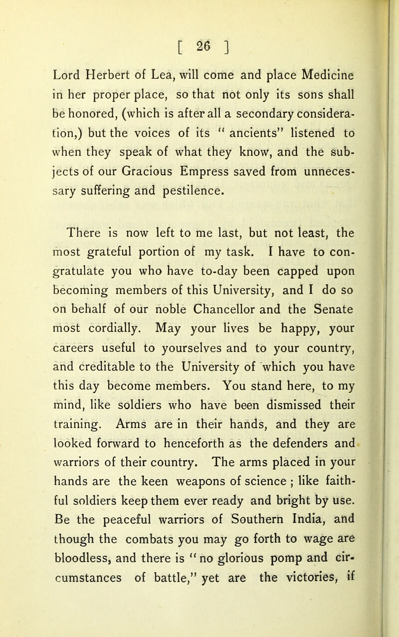 Lord Herbert of Lea, will come and place Medicine in her proper place, so that not only Its sons shall be honored, (which is after all a secondary considera- tion,) but the voices of Its “ ancients” listened to when they speak of what they know, and the sub- jects of our Gracious Empress saved from unneces- sary suffering and pestilence. There Is now left to me last, but not least, the most grateful portion of my task. I have to con- gratulate you who have to-day been capped upon becoming members of this University, and I do so on behalf of our noble Chancellor and the Senate most cordially. May your lives be happy, your careers useful to yourselves and to your country, and creditable to the University of 'which you have this day become members. You stand here, to my mind, like soldiers who have been dismissed their training. Arms are in their hands, and they are looked forward to henceforth as the defenders and warriors of their country. The arms placed in your hands are the keen weapons of science ; like faith- ful soldiers keep them ever ready and bright by use. Be the peaceful warriors of Southern India, and though the combats you may go forth to wage are bloodless, and there is “no glorious pomp and cir- cumstances of battle,” yet are the victories, if