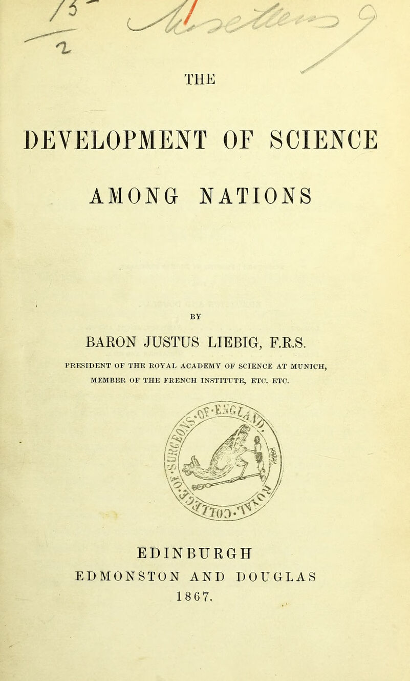 n. THE DEVELOPMENT OF SCIENCE AMONG NATIONS BY BARON JUSTUS LIEBIG, F.R.S. PRESIDENT OF THE ROYAL ACADEMY OF SCIENCE AT MUNICH, MEMBER OF THE FRENCH INSTITUTE, ETC. ETC. EDINBURGH EDMONSTON AND DOUGLAS 1867.