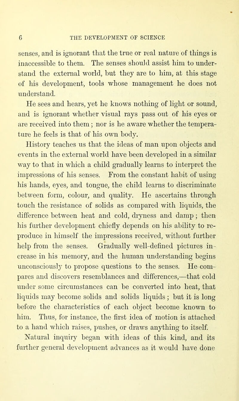 senses, and is ignorant that the true or real nature of things is inaccessible to them. The senses should assist him to under- stand the external world, hut they are to him, at this stage of liis development, tools whose management he does not understand. He sees and hears, yet he knows nothing of light or sound, and is ignorant whether visual rays pass out of his eyes or are received into them; nor is he aware whether the tempera- ture he feels is that of his own body. History teaches us that the ideas of man upon objects and events in the external world have been developed in a similar way to that in which a child gradually learns to interpret the impressions of his senses. From the constant habit of using his hands, eyes, and tongue, the child learns to discriminate between form, colour, and quality. He ascertains through touch the resistance of solids as compared with liquids, the difference between heat and cold, dryness and damp; then his further development chiefly depends on his ability to re- produce in himself the impressions received, without further help from the senses. Gradually well-deflned pictures in - crease in his memory, and the human understanding begins unconsciously to propose questions to the senses. He com- pares and discovers resemblances and differences,—that cold under some circumstances can be converted into heat, that liquids may become solids and solids liquids ; but it is long before the characteristics of each object become known to him. Thus, for instance, the first idea of motion is attached to a hand which raises, pushes, or draws anything to itself. Hatural inquiry began with ideas of this kind, and its further general development advances as it would have done