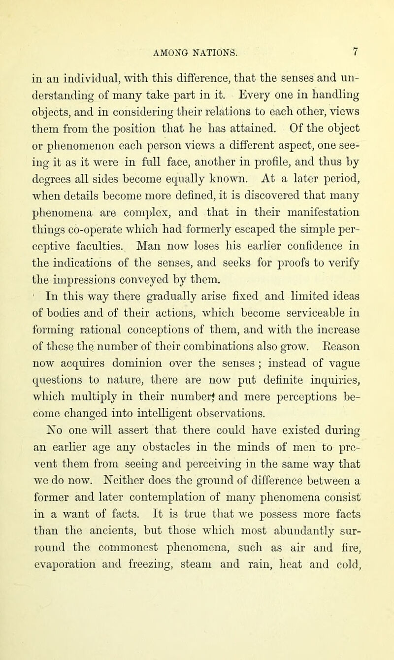 in an individual, with this difference, that the senses and un- derstanding of many take part in it. Every one in handling objects, and in considering their relations to each other, views them from the position that he has attained. Of the object or phenomenon each person views a different aspect, one see- ing it as it were in full face, another in profile, and thus by degrees all sides become equally known. At a later period, when details become more defined, it is discovered that many phenomena are complex, and that in their manifestation things co-operate which had formerly escaped the simple per- ceptive faculties. Man now loses his earlier confidence in the indications of the senses, and seeks for proofs to verify the impressions conveyed by them. ■ In this way there gradually arise fixed and limited ideas of bodies and of their actions, which become serviceable in forming rational conceptions of them, and with the increase of tliese the number of their combinations also grow. Eeason now acquires dominion over the senses; instead of vague questions to nature, there are now put definite inquiries, which multiply in their number* and mere perceptions be- come changed into intelligent observations. No one will assert that there could have existed during an earlier age any obstacles in the minds of men to pre- vent them from seeing and perceiving in the same way that we do now. Neither does the ground of difference between a former and later contemplation of many phenomena consist in a want of facts. It is true that we possess more facts than the ancients, but those which most abundantly sur- round the commonest phenomena, such as air and fire, evaporation and freezing, steam and rain, heat and cold.