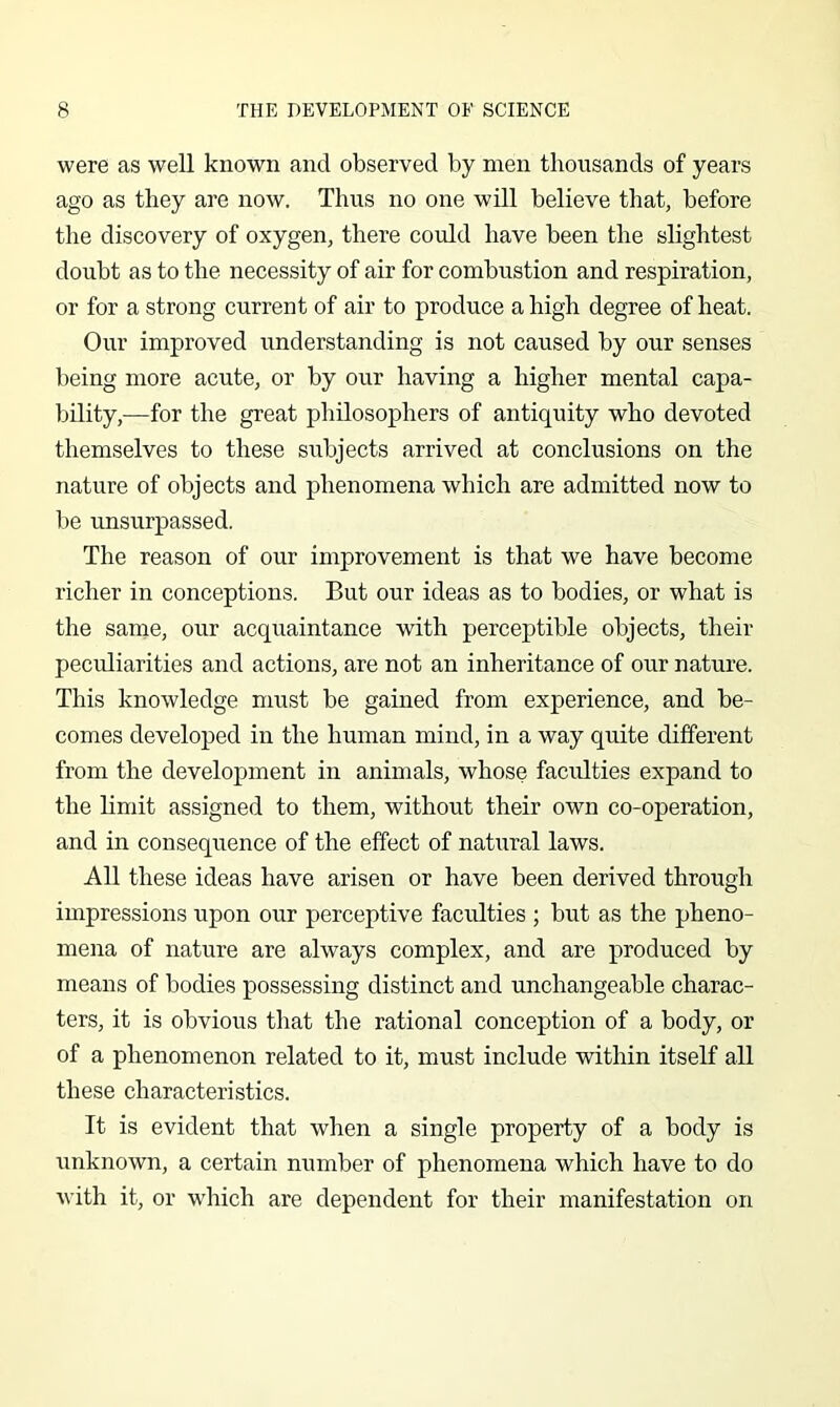 were as well known and observed by men thousands of years ago as they are now. Thus no one will believe that, before the discovery of oxygen, there could have been the slightest doubt as to the necessity of air for combustion and respiration, or for a strong current of air to produce a high degree of heat. Our improved understanding is not caused by our senses being more acute, or by our having a higher mental capa- bility,—for the great philosophers of antiquity who devoted themselves to these subjects arrived at conclusions on the nature of objects and phenomena which are admitted now to be unsurpassed. The reason of our improvement is that we have become richer in conceptions. But our ideas as to bodies, or what is the same, our acquaintance with perceptible objects, their peculiarities and actions, are not an inheritance of our nature. This knowledge must be gained from experience, and be- comes developed in the human mind, in a way quite different from the development in animals, whose faculties expand to the limit assigned to them, without their own co-operation, and in consequence of the effect of natural laws. All these ideas have arisen or have been derived through impressions upon our perceptive faculties ; but as the pheno- mena of nature are always complex, and are produced by means of bodies possessing distinct and unchangeable charac- ters, it is obvious that the rational conception of a body, or of a phenomenon related to it, must include within itself all these characteristics. It is evident that when a single property of a body is unknown, a certain number of phenomena which have to do with it, or which are dependent for their manifestation on