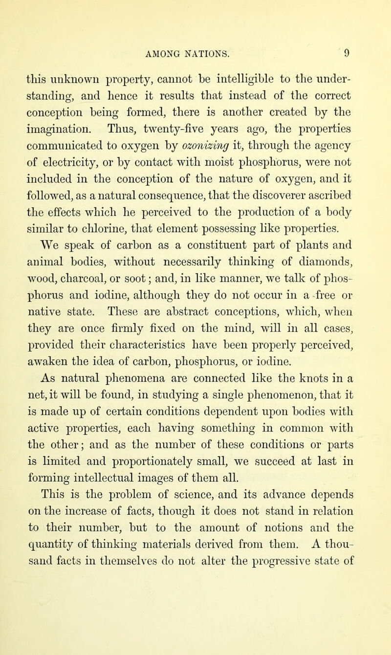 this unknown property, cannot be intelligible to the under- standing, and hence it results that instead of the correct conception being formed, there is another created by the imagination. Thus, twenty-five years ago, the properties communicated to oxygen by ozonizing it, through the agency of electricity, or by contact with moist phosphorus, were not included in the conception of the nature of oxygen, and it followed, as a natural consequence, that the discoverer ascribed the effects which he perceived to the production of a body similar to clilorine, that element possessing like properties. We speak of carbon as a constituent part of plants and animal bodies, without necessarily thinking of diamonds, wood, charcoal, or soot; and, in like manner, we tallc of phos- phorus and iodine, although they do not occur in a free or native state. These are abstract conceptions, which, when they are once firmly fixed on the mind, will in all cases, provided their characteristics have been properly perceived, awaken the idea of carbon, phosphorus, or iodine. As natural phenomena are connected like the knots in a net, it will be found, in studying a single phenomenon, that it is made up of certain conditions dependent upon bodies with active properties, each having something in common with the other; and as the number of these conditions or parts is limited and proportionately small, we succeed at last in forming intellectual images of them all. This is the problem of science, and its advance depends on the increase of facts, though it does not stand in relation to their number, but to the amount of notions and the quantity of thinking materials derived from them. A thou- sand facts in themselves do not alter the progressive state of