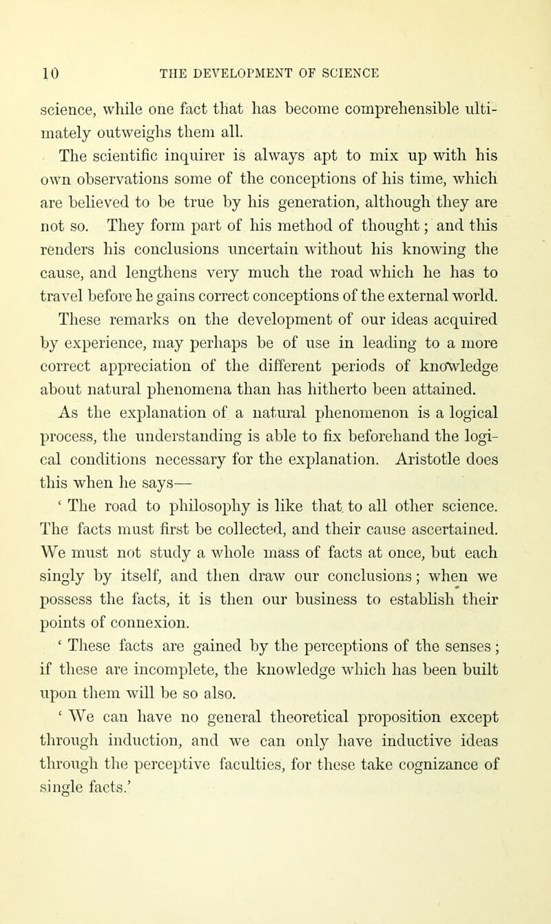science, while one fact that has become comprehensible ulti- mately outweighs them all. The scientific inquirer is always apt to mix up with his own observations some of the conceptions of his time, which are believed to be true by his generation, although they are not so. They form part of his method of thought; and this renders his conclusions uncertain without his knowing the cause, and lengthens very much the road which he has to travel before he gains correct conceptions of the external world. These remarks on the development of our ideas acquired by experience, may perhaps be of use in leading to a more correct appreciation of the different periods of kno'wledge about natural phenomena than has hitherto been attained. As the explanation of a natural phenomenon is a logical process, the understanding is able to fix beforehand the logi- cal conditions necessary for the explanation. Aristotle does this when he says— ‘ The road to philosophy is like that to all other science. The facts must first be collected, and their cause ascertained. We must not study a whole mass of facts at once, but each singly by itself, and then draw our conclusions; when we possess the facts, it is then our business to establish their points of connexion. ‘ These facts are gained by the perceptions of the senses; if these are incomplete, the knowledge which has been built upon them will be so also. ‘ We can have no general theoretical proposition except through induction, and we can only have inductive ideas through the perceptive faculties, for these take cognizance of single facts.’
