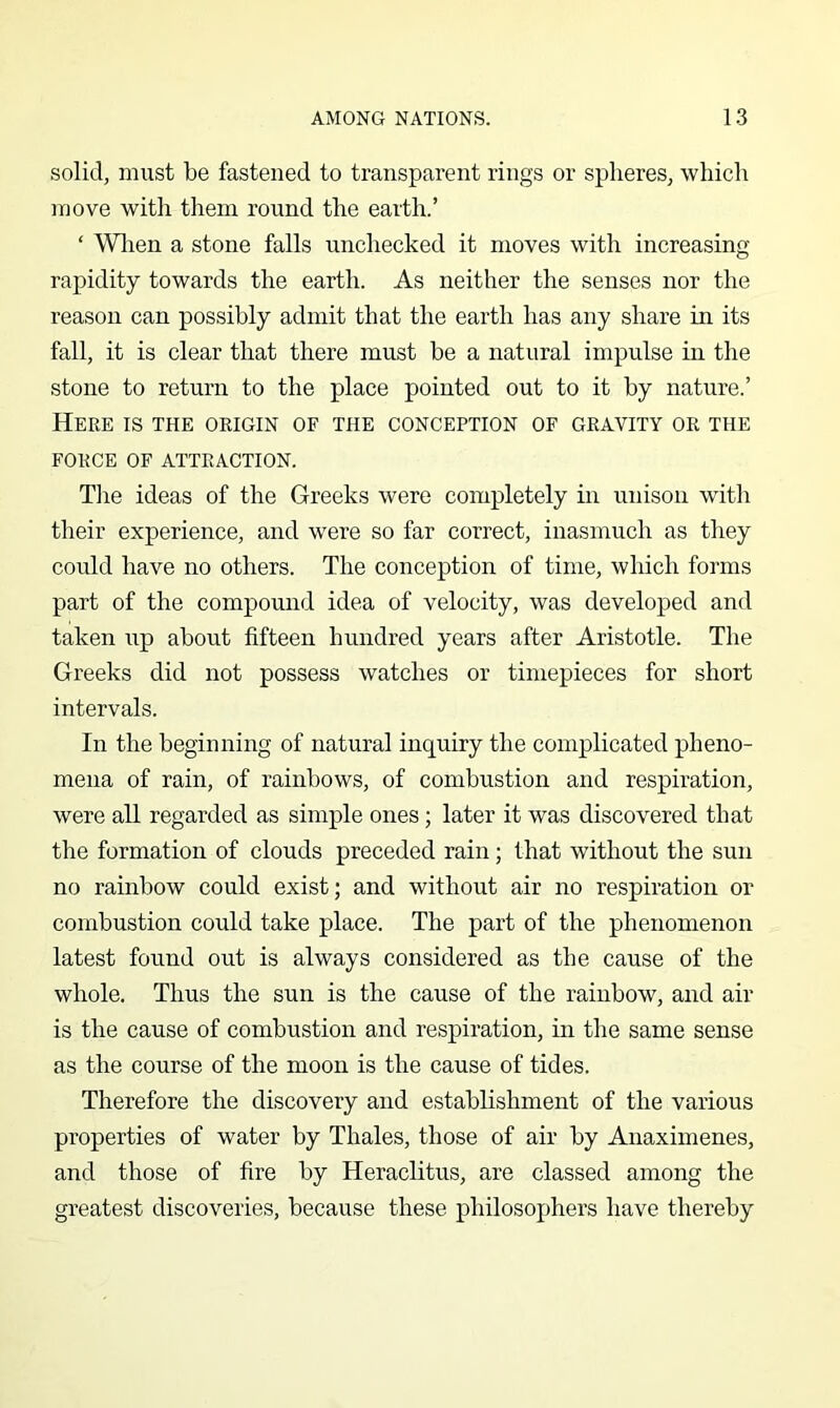 solid, must be fastened to transparent rings or spheres, which move with them round the earth.’ ‘ Wlien a stone falls unchecked it moves with increasing- rapidity towards the earth. As neither the senses nor the reason can possibly admit that the earth has any share in its fall, it is clear that there must be a natural impulse in the stone to return to the place pointed out to it by nature.’ Here is the origin of the conception of gravity or the FORCE OF ATTRACTION. Tlie ideas of the Greeks were completely in unison with their experience, and were so far correct, inasmuch as they could have no others. The conception of time, which forms part of the compound idea of velocity, was developed and taken up about fifteen hundred years after Aristotle. The Greeks did not possess watches or timepieces for short intervals. In the beginning of natural inquiry the complicated pheno- mena of rain, of rainbows, of combustion and respiration, were all regarded as simple ones; later it was discovered that the formation of clouds preceded rain; that without the sun no rainbow could exist; and without air no respiration or combustion could take place. The part of the phenomenon latest found out is always considered as the cause of the whole. Thus the sun is the cause of the rainbow, and air is the cause of combustion and respiration, in the same sense as the course of the moon is the cause of tides. Therefore the discovery and establishment of the various properties of water by Thales, those of air by Anaximenes, and those of fire by Heraclitus, are classed among the greatest discoveries, because these philosophers have thereby