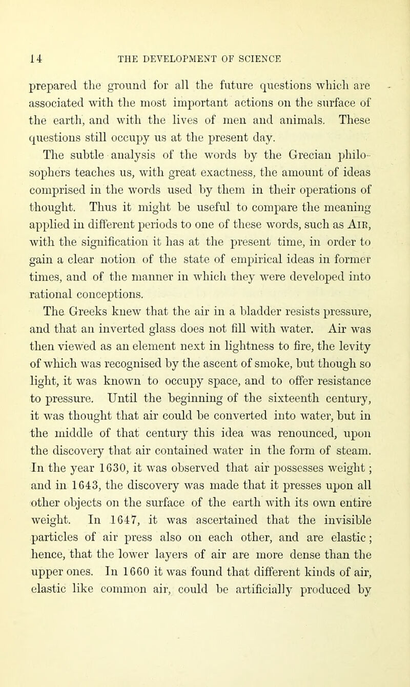 prepared the ground for all the future questions which are associated with the most important actions on the surface of the earth, and with the lives of men and animals. These questions still occupy us at the present day. The subtle analysis of the words by the Grecian philo- sophers teaches us, with great exactness, the amount of ideas comprised in the words used by them in their operations of thought. Thus it might be useful to compare the meaning applied in different periods to one of these words, such as Aie, with the signification it has at the present time, in order to gain a clear notion of the state of empirical ideas in former times, and of the manner in whicli they were developed into rational conceptions. The Greeks knew' that the air in a bladder resists pressure, and that an inverted glass does not fill with water. Air was then viewed as an element next in lightness to fire, the levity of wliich was recognised by the ascent of smoke, but though so light, it was known to occupy space, and to offer resistance to pressure. Until the beginning of the sixteenth century, it was thought that air could be converted into water, but in the middle of that century this idea was renounced, upon the discovery that air contained water in the form of steam. In the year 1630, it was observed that air possesses weight; and in 1643, the discovery was made that it presses upon all other objects on the surface of the earth with its own entire weight. In 1647, it was ascertained that the invisible particles of air press also on each other, and are elastic; hence, that the lower layers of air are more dense than the upper ones. In 1660 it was found that different kinds of air, elastic like common air, could be artificially produced by