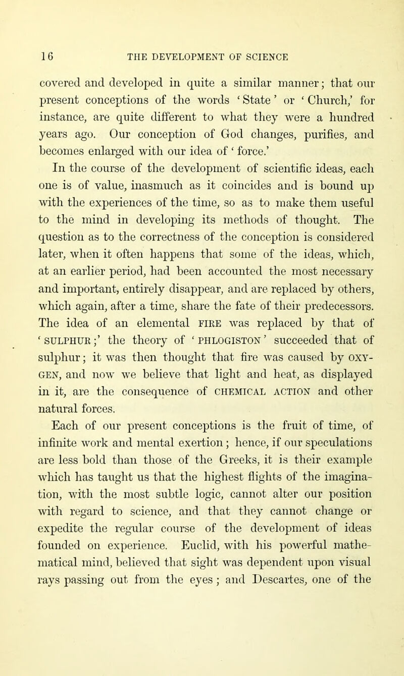 covered and developed in quite a similar manner; that our present conceptions of the words ‘ State ’ or ‘ Church/ for instance, are quite different to what tliey were a hundred years ago. Our conception of God changes, purifies, and becomes enlarged with our idea of ‘ force.’ In the course of the development of scientific ideas, each one is of value, inasmuch as it coincides and is hound up with the experiences of the time, so as to make them useful to the mind in developing its methods of thought. The question as to the correctness of the conception is considered later, when it often happens that some of the ideas, which, at an earlier period, had been accounted the most necessary and important, entirely disappear, and are replaced by others, which again, after a time, share the fate of their predecessors. The idea of an elemental fire was replaced by that of ‘SULPHUR;’ the theory of ‘phlogiston’ succeeded that of sulphur; it was then thought that fire was caused by oxy- gen, and now we believe that light and heat, as displayed in it, are the consequence of chemical action and other natural forces. Each of our present conceptions is the fruit of time, of infinite work and mental exertion ; hence, if our speculations are less bold than those of the Greeks, it is their example which has taught us that the highest flights of the imagina- tion, with the most subtle logic, cannot alter our position with regard to science, and that they cannot change or expedite the regular course of the development of ideas founded on experience. Euclid, with his powerful mathe- matical mind, believed that sight was dependent upon visual rays passing out from the eyes ; and Descartes, one of the