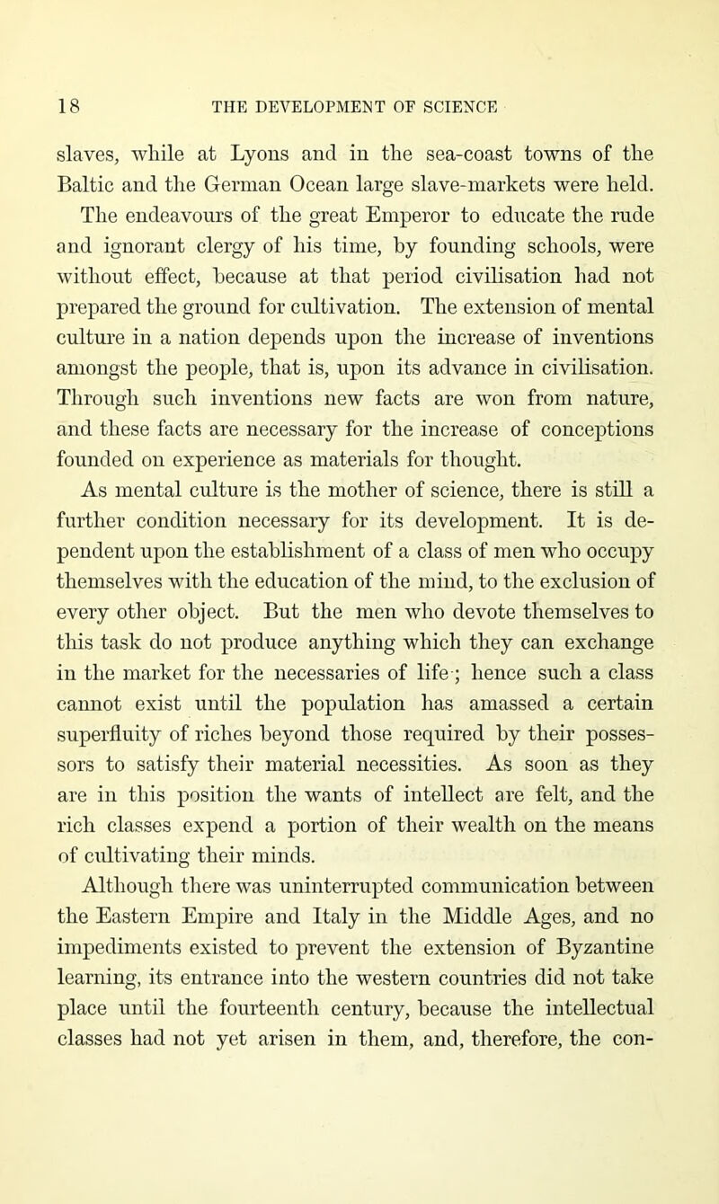 slaves, wliile at Lyons and in the sea-coast towns of the Baltic and the German Ocean large slave-markets were held. The endeavours of the great Emperor to educate the rude and ignorant clergy of his time, by founding schools, were without effect, because at that period civilisation had not prepared the ground for cultivation. The extension of mental culture in a nation depends upon the increase of inventions amongst the people, that is, upon its advance in civilisation. Through such inventions new facts are won from nature, and these facts are necessary for the increase of conceptions founded on experience as materials for thought. As mental culture is the mother of science, there is still a further condition necessary for its development. It is de- pendent upon the establishment of a class of men who occupy themselves with the education of the mind, to the exclusion of every other object. But the men who devote themselves to this task do not produce anything which they can exchange in the market for the necessaries of life-; hence such a class cannot exist until the population has amassed a certain superfluity of riches beyond those required by their posses- sors to satisfy their material necessities. As soon as they are in this position the wants of intellect are felt, and the rich classes expend a portion of their wealth on the means of cultivating their minds. Although there was uninterrupted communication between the Eastern Empire and Italy in the Middle Ages, and no impediments existed to prevent the extension of Byzantine learning, its entrance into the western countries did not take place until the fourteenth century, because the intellectual classes had not yet arisen in them, and, therefore, the con-