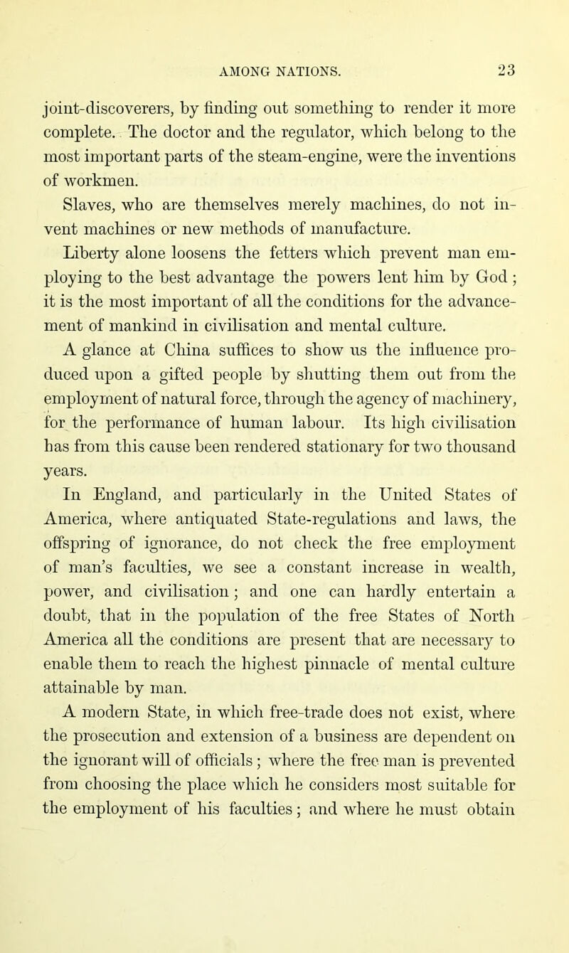 joint-discoverers, by finding out something to render it more complete. The doctor and the regulator, which belong to the most important parts of the steam-engine, were the inventions of workmen. Slaves, who are themselves merely machines, do not in- vent machines or new methods of manufacture. Liberty alone loosens the fetters which prevent man em- ploying to the best advantage the powers lent him by God ; it is the most important of all the conditions for the advance- ment of mankind in civilisation and mental culture. A glance at China suffices to show us the influence pro- duced upon a gifted people by shutting them out from the employment of natural force, through the agency of machinery, for the performance of human labour. Its high civilisation has from this cause been rendered stationary for two thousand years. In England, and particularly in the United States of America, where antiquated State-regulations and laws, the offspring of ignorance, do not check tlie free employment of man’s faculties, we see a constant increase in wealth, power, and civilisation; and one can hardly entertain a doubt, that in the population of the free States of North America all the conditions are present that are necessary to enable them to reach the highest pinnacle of mental culture attainable by man. A modern State, in which free-trade does not exist, where the prosecution and extension of a business are dependent on the ignorant will of officials; where the free man is prevented from choosing the place which he considers most suitable for the employment of his faculties ; and where he must obtain