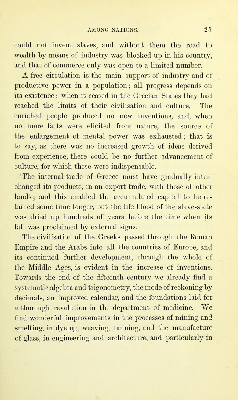 could not invent slaves, and without them the road to wealth by means of industry was blocked up in his country, and that of commerce only was open to a limited number. A free circulation is the main support of industry and of productive power in a population; all progress depends on its existence; when it ceased in the Grecian States they had reached the limits of their civilisation and culture. The enriched people produced no new inventions, and, when no more facts were elicited from nature, the source of the enlargement of mental power was exhausted; that is to say, as there was no increased growth of ideas derived from experience, there could be no further advancement of culture, for which these were indispensable. The internal trade of Greece must have gradually inter- changed its products, in an export trade, with those of other lands; and this enabled the accumulated capital to be re- tained some time longer, but the life-blood of the slave-state was dried up hundreds of years before the time when its fall was proclaimed by external signs. The civilisation of the Greeks passed through the Eoman Empire and the Arabs into all the countries of Em’ope, and its continued further development, through the whole of the Middle Ages, is evident in the increase of inventions. Towards the end of the fifteenth century we already find a systematic algebra and trigonometry, the mode of reckoning by decimals, an improved calendar, and the foundations laid for a thorough revolution in the department of medicine. We find wonderful improvements in the processes of mining and smelting, in dyeing, weaving, tanning, and the manufacture of glass, in engineering and architecture, and particularly in