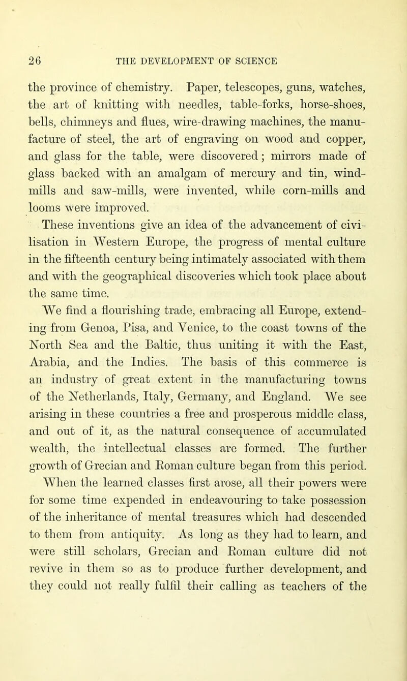 the province of chemistry. Paper, telescopes, guns, watches, the art of knitting with needles, table-forks, horse-shoes, bells, chimneys and flues, wire-drawing machines, the manu- facture of steel, the art of engraving on wood and copper, and glass for the table, were discovered; mirrors made of glass backed with an amalgam of mercury and tin, wind- mills and saw-mills, were invented, while corn-mills and looms were improved. These inventions give an idea of the advancement of civi- lisation in Western Europe, the progress of mental culture in the fifteenth century being intimately associated with them aud with the geographical discoveries which took place about the same time. We find a flourishing trade, embracing all Europe, extend- ing from Genoa, Pisa, and Venice, to the coast towns of the North Sea and the Baltic, thus uniting it with the East, Arabia, and the Indies. The basis of this commerce is an industry of great extent in the manufacturing towns of the Netherlands, Italy, Germany, and England. We see arising in these countries a free and prosperous middle class, and out of it, as the natural consequence of accumulated wealth, the intellectual classes are formed. The further growth of Grecian and Eoman culture began from this period. When the learned classes first arose, all their powers were for some time expended in endeavouring to take possession of the inheritance of mental treasures which had descended to them from antiquity. As long as they had to learn, and were still scholars, Grecian and Eoman culture did not revive in them so as to produce further development, and they could not really fulfil their calling as teachers of the