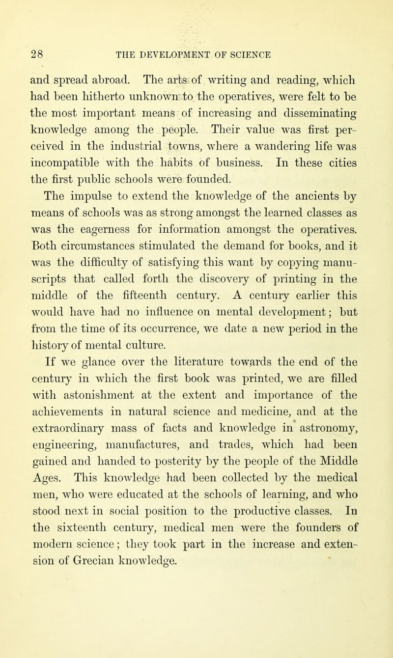 and spread aliroad. The arts of writing and reading, which had been hitherto unknown'to the operatives, were felt to he the most important means of increasing and disseminating knowledge among the peojile. Their value was first per- ceived in the industrial towns, where a wandering life was incompatible with the habits of business. In these cities the first public schools were founded. The impulse to extend the knowledge of the ancients by means of schools was as strong amongst the learned classes as was the eagerness for information amongst the operatives. Both circumstances stimulated the demand for hooks, and it was the difficulty of satisfying this want by copying manu- scripts that called forth the discovery of printing in the middle of the fifteenth century. A century earlier this would have had no influence on mental development; but from the time of its occurrence, we date a new period in the history of mental culture. If we glance over the literature towards the end of the century in which the first book was printed, we are filled with astonishment at the extent and importance of the achievements in natural science and medicine, and at the extraordinary mass of facts and knowledge in astronomy, engineering, manufactures, and trades, which had been gained and handed to posterity by the people of the Middle Ages. This knowledge had been collected by the medical men, who were educated at the schools of learning, and who stood next in social position to the productive classes. In the sixteenth century, medical men were the founders of modern science; they took part in the increase and exten- sion of Grecian knowledge.