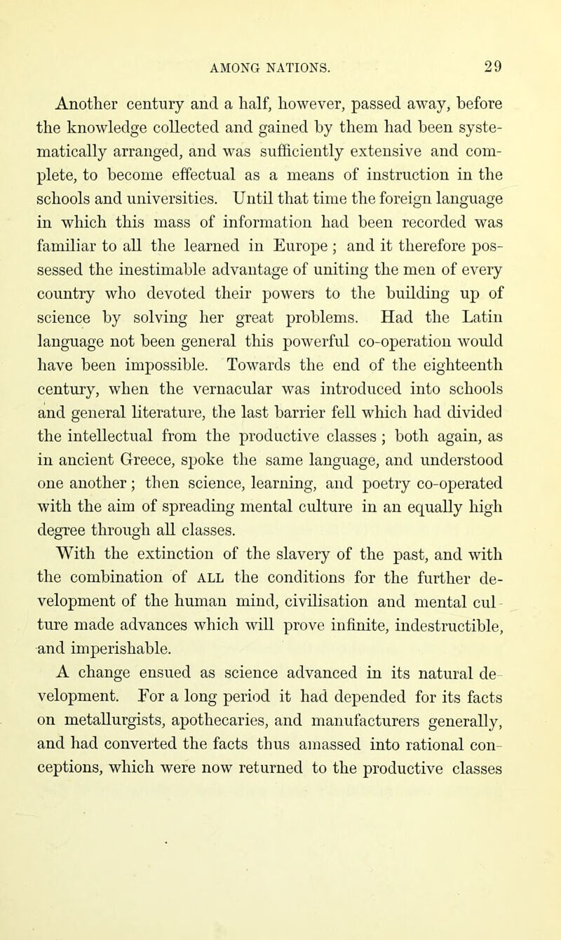 Another century and a half, however, passed away, before the knowledge collected and gained by them had been syste- matically arranged, and was sufficiently extensive and com- plete, to become effectual as a means of instruction in the schools and universities. Until that time the foreign language in which this mass of information had been recorded was familiar to all the learned in Europe ; and it therefore pos- sessed the inestimable advantage of uniting the men of every country who devoted their powers to the building up of science by solving her great problems. Had the Latin language not been general this powerful co-operation would have been impossible. Towards the end of the eighteenth century, when the vernacular was introduced into schools and general literature, the last harrier fell which had divided the intellectual from the productive classes ; both again, as in ancient Greece, spoke the same language, and understood one another; then science, learning, and poetry co-operated with the aim of spreading mental culture in an equally high degree through all classes. With the extinction of the slavery of the past, and with the combination of all the conditions for the further de- velopment of the human mind, civilisation and mental cul ture made advances which will prove infinite, indestructible, and imperishable. A change ensued as science advanced in its natural de velopment. For a long period it had depended for its facts on metallurgists, apothecaries, and manufacturers generally, and had converted the facts thus amassed into rational con- ceptions, which were now returned to the productive classes