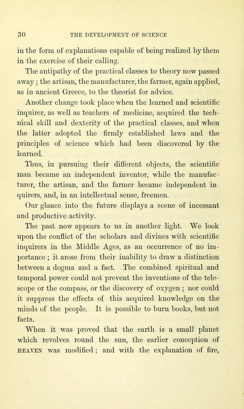 iu the form of explanations capable of being realized by them in the exercise of their calling. The antipathy of the practical classes to theory now passed away; the artisan, the manufacturer, the farmer, again applied, as in ancient Greece, to the theorist for advice. Another change took place when the learned and scientific inquirer, as well as teachers of medicine, acquired the tech- nical skill and dexterity of the practical classes, and when the latter adopted the firmly established laws and the principles of science whicli had been discovered by the learned. Thus, in pursuing their different objects, the scientific man became an independent inventor, while the manufac- turer, the artisan, and the farmer became independent in quirers, and, in an intellectual sense, freemen. Our glance into the future displays a scene of incessant and productive activity. The past now appears to us in another light. We look upon the conflict of the scholars and divines with scientific inquirers in the Middle Ages, as an occurrence of no im- portance ; it arose from their inability to draw a distinction between a dogma and a fact. The combined spiritual and temporal power could not prevent the inventions of the tele- scope or the compass, or the discovery of oxygen ; nor could it suppress the effects of this acquired knowledge on the minds of the people. It is possible to burn books, but not facts. When it was proved that the earth is a small planet which revolves round the sun, the earlier conception of HEAVEN was modified; and with the explanation of fire.