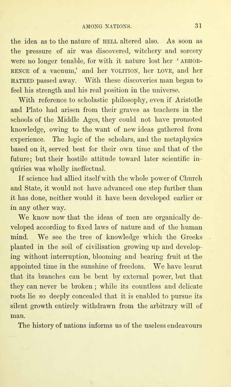 the idea as to the nature of hell altered also. As soon as the pressure of air was discovered, witchery and sorcery were no longer tenable, for with it nature lost her ‘ abhoe- EENCE of a vacuum,’ and her volition, her love, and her HATKED passed away. With these discoveries man began to feel his strength and his real position in the universe. With reference to scholastic philosophy, even if Aristotle and Plato had arisen from their graves as teachers in the schools of the Middle Ages, they could not have promoted knowledge, owing to the want of new ideas gathered from experience. The logic of the scholars, and the metaphysics based on it, served best for their own time and that of the future; but their hostile attitude toward later scientific in- quiries was wholly ineffectual. If science had allied itself with the whole power of Church and State, it would not have advanced one step further than it has done, neither would it have been developed earlier or in any other way. We know now that the ideas of men are organically de- veloped according to fixed laws of nature and of the human mind. We see the tree of knowledge which the Greeks planted in the soil of civilisation growing up and develop- ing without interruption, blooming and bearing fruit at the appointed time in the sunshine of freedom. We have learnt that its branches can be bent by external power, but that they can never be broken; while its countless and delicate roots lie so deeply concealed that it is enabled to pursue its silent growth entirely withdrawn from the arbitrary will of man. The history of nations informs us of the useless endeavours