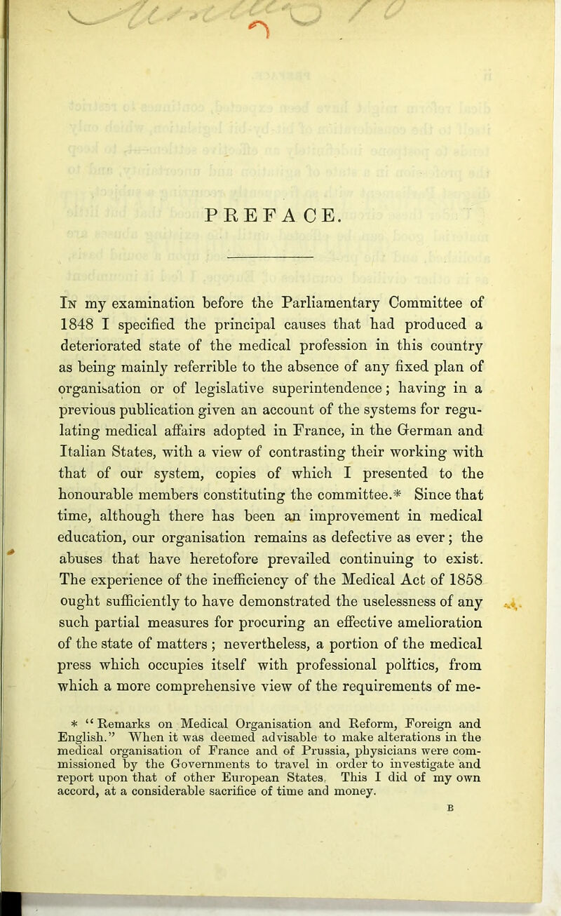 PKEF A CE. In my examination before tbe Parliamentary Committee of 1848 I specified the principal causes that had produced a deteriorated state of the medical profession in this country as being mainly referrible to the absence of any fixed plan of organisation or of legislative superintendence; having in a previous publication given an account of the systems for regu- lating medical affairs adopted in France, in the German and Italian States, with a view of contrasting their working with that of our system, copies of which I presented to the honourable members constituting the committee.* Since that time, although there has been an improvement in medical education, our organisation remains as defective as ever; the abuses that have heretofore prevailed continuing to exist. The experience of the inefficiency of the Medical Act of 1858 ought sufficiently to have demonstrated the uselessness of any such partial measures for procuring an effective amelioration of the state of matters ; nevertheless, a portion of the medical press which occupies itself with professional politics, from which a more comprehensive view of the requirements of me- * “Remarks on Medical Organisation and Reform, Foreign and English.” When it was deemed advisable to make alterations in the medical organisation of France and of Prussia, physicians were com- missioned by the Governments to travel in order to investigate and report upon that of other European States. This I did of my own accord, at a considerable sacrifice of time and money. B