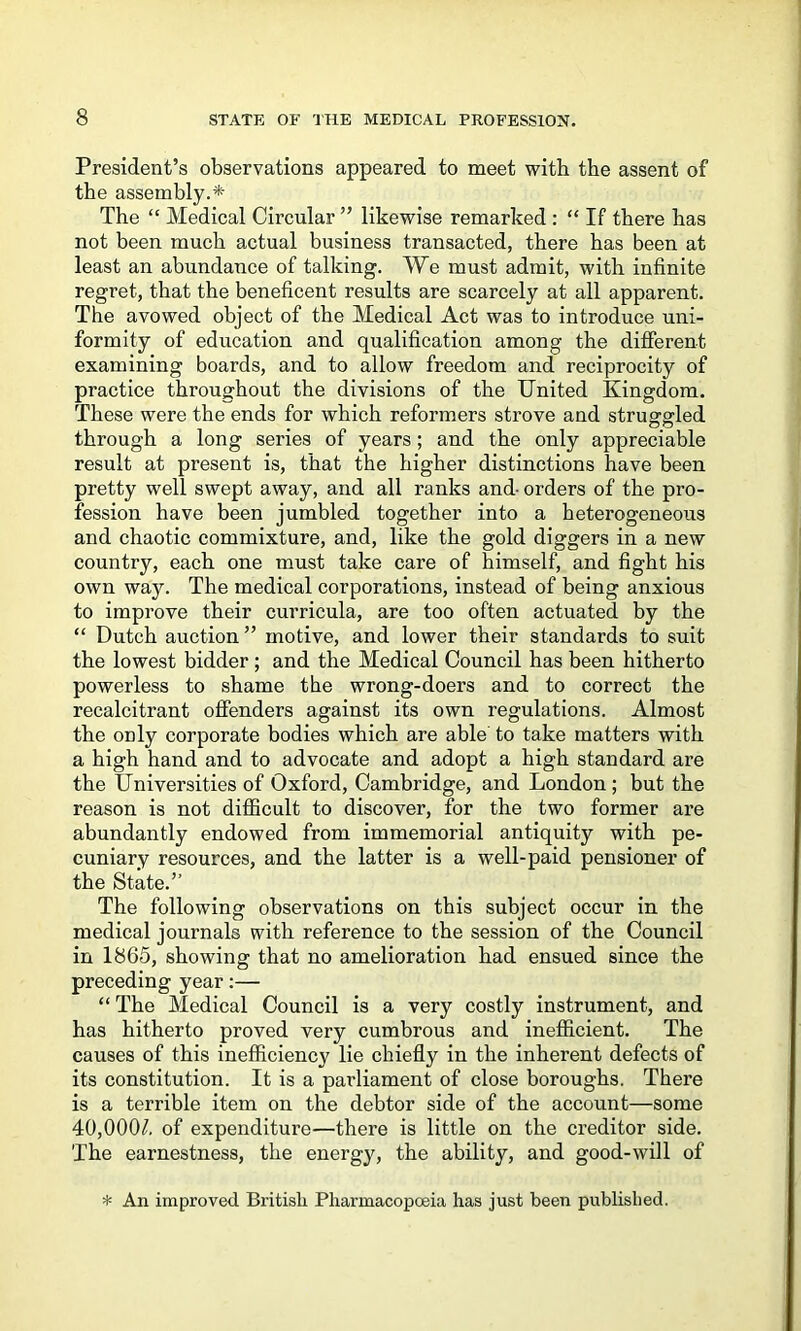 President’s observations appeared to meet with the assent of the assembly.* The “ Medical Circular ” likewise remarked : “ If there has not been much actual business transacted, there has been at least an abundance of talking. We must admit, with infinite regret, that the beneficent results are scarcely at all apparent. The avowed object of the Medical Act was to introduce uni- formity of education and qualification among the different examining boards, and to allow freedom and reciprocity of practice throughout the divisions of the United Kingdom. These were the ends for which reformers strove and strugfg'led through a long series of years; and the only appreciable result at present is, that the higher distinctions have been pretty well swept away, and all ranks and- orders of the pro- fession have been jumbled together into a heterogeneous and chaotic commixture, and, like the gold diggers in a new country, each one must take care of himself, and fight his own way. The medical corporations, instead of being anxious to improve their curricula, are too often actuated by the “ Dutch auction ” motive, and lower their standards to suit the lowest bidder; and the Medical Council has been hitherto powerless to shame the wrong-doers and to correct the recalcitrant offenders against its own regulations. Almost the only corporate bodies which are able to take matters with a high hand and to advocate and adopt a high standard are the Universities of Oxford, Cambridge, and London; but the reason is not diflBcult to discover, for the two former are abundantly endowed from immemorial antiquity with pe- cuniary resources, and the latter is a well-paid pensioner of the State.” The following observations on this subject occur in the medical journals with reference to the session of the Council in 1865, showing that no amelioration had ensued since the preceding year:— “ The Medical Council is a very costly instrument, and has hitherto proved very cumbrous and inefficient. The causes of this inefficiency lie chiefly in the inherent defects of its constitution. It is a parliament of close boroughs. There is a terrible item on the debtor side of the account—some 40,000/. of expenditure—there is little on the creditor side. The earnestness, the energy, the ability, and good-will of * An improved British Pharmacopoeia has just been published.