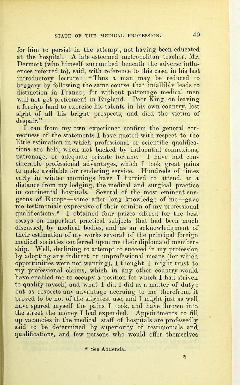 for him to persist in the attempt, not having been educated at the hospital. A late esteemed metropolitan teacher, Mr. Dermott (who himself succumbed beneath the adverse influ- ences referred to), said, with reference to this case, in his last introductory lecture: “ Thus a man may be reduced to beggary by following the same course that infallibly leads to distinction in France; for without patronage medical men will not get preferment in England. Poor King, on leaving a foreign land to exercise his talents in his own country, lost sight of all his bright prospects, and died the victim of despair.” I can from my own experience confirm the general cor- rectness of the statements I have quoted with respect to the little estimation in which professional or scientific qualifica- tions are held, when not backed by influential connexions, patronage, or adequate private fortune. I have had con- siderable professional advantages, which I took great pains to rnake available for rendering service. Hundreds of times early in winter mornings have I hurried to attend, at a distance from my lodging, the medical and surgical practice in continental hospitals. Several of the most eminent sur- geons of Europe—some after long knowledge of 'me—gave me testimonials expressive of their opinion of my professional qualifications.* I obtained four prizes offered for the best essays on important practical subjects that had been much discussed, by medical bodies, and as an acknowledgment of their estimation of my works several of the principal foreign medical societies conferred upon me their diploma of member- ship. Well, declining to attempt to succeed in my profession by adopting any indirect or unprofessional means (for w'hich opportunities were not wanting), I thought I might trust to my professional claims, which in any other country would have enabled me to occupy a position for which I had striven to qualify myself, and what I did I did as a matter of duty; but as respects any advantage accruing to me therefrom, it proved to be not of the slightest use, and I might just as well have spared myself the pains I took, and have thrown into the street the money I had expended. Appointments to fill up vacancies in the medical staflf of hospitals are professedly said to be determined by superiority of testimonials and qualifications, and few persons who would offer themselves * See Addenda.