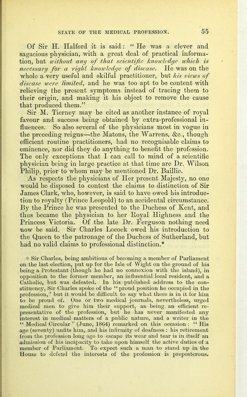 Of Sir H. Halford it is said: “ He was a clever and sagacious physician, with a great deal of practical informa- tion, but without anij of that scientific knowledrje ivhich is necessary for a riyhi knowledge of disease. He was on the whole a very useful and skilful practitioner, but his views of disease wer-e limited, and he was too apt to be content with relieving the present symptoms instead of tracing them to their origin, and making it his object to remove the cause that produced them.” Sir M. Tierney may be cited as another instance of royal favour and success being obtained by extra-professional in- fluences. So also several of the physicians most in vogue in the preceding reigns—the Matons, the Warrens, &c., though efiicient routine practitioners, had no recognisable claims to eminence, nor did they do anything to benefit the profession. The only exceptions that I can call to mind of a scientific physician being in large practice at that time are Dr. Wilson Philip, prior to whom may be mentioned Dr. Baillie. As respects the physicians of Her present Majesty, no one would be disposed to contest the claims to distinction of Sir James Clark, who, however, is said to have owed his introduc- tion to royalty (Prince Leopold) to an accidental circumstance. the Prince he was presented to the Duchess of Kent, and thus became the physician to her Boyal Highness and the Princess Victoria. Of the late Dr. Ferguson nothing need now be said. Sir Charles Locock owed his introduction to the Queen to the patronage of the Duchess of Sutherland, but had no valid claims to professional distinction.* * Sir Charles, being ambitious of becoming a member of Parliament on the last election, put up for the Isle of Wight on the ground of his being a Protestant (though he had no connexion with the island), in opposition to the former member, an influential local resident, and a Catholic, but was defeated. In his published address to the con- stituency, Sir Charles spoke of the “proud position he occupied in the profession, ” but it would be diflicult to say what there is in it for him to be proud of. One or two medical journals, nevertheless, urged medical men to give him their support, as being an efficient re- presentative of the profession, but he has never manifested any interest in medical matters of a public nature, and a writer in the “ Medical Circular” (June, 1864) remarked on this occasion : “ His age (seventy) unfits him, and his infirmity of deafness : his retirement from the profession long ago to escape its wear and tear is in itself an admission of his incapacity to take upon himself the active duties of a member of Parliament. To expect such a man to stand up in the House to defend the interests of the profession is preposterous.