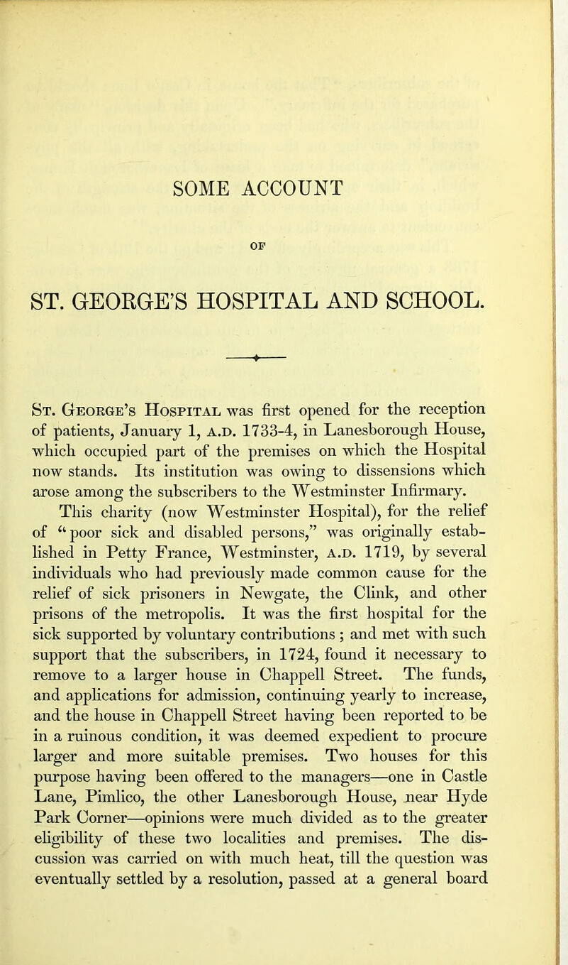 SOME ACCOUNT OF ST. GEORGE’S HOSPITAL AND SCHOOL. ♦ St. George’s Hospital was first opened for the reception of patients, January 1, a.d. 1733-4, in Lanesborough House, which occupied part of the premises on which the Hospital now stands. Its institution was owing to dissensions which arose among the subscribers to the Westminster Infirmary. This charity (now Westminster Hospital), for the relief of ^‘poor sick and disabled persons,” was originally estab- lished in Petty France, Westminster, A.D. 1719, by several individuals who had previously made common cause for the relief of sick prisoners in Newgate, the Clink, and other prisons of the metropolis. It was the first hospital for the sick supported by voluntary contributions ; and met with such support that the subscribers, in 1724, found it necessary to remove to a larger house in Chappell Street. The funds, and applications for admission, continuing yearly to increase, and the house in Chappell Street having been reported to be in a ruinous condition, it was deemed expedient to procure larger and more suitable premises. Two houses for this purpose having been offered to the managers—one in Castle Lane, Pimlico, the other Lanesborough House, near Hyde Park Corner—opinions were much divided as to the greater ehgibility of these two localities and premises. The dis- cussion was carried on with much heat, till the question was eventually settled hy a resolution, passed at a general board