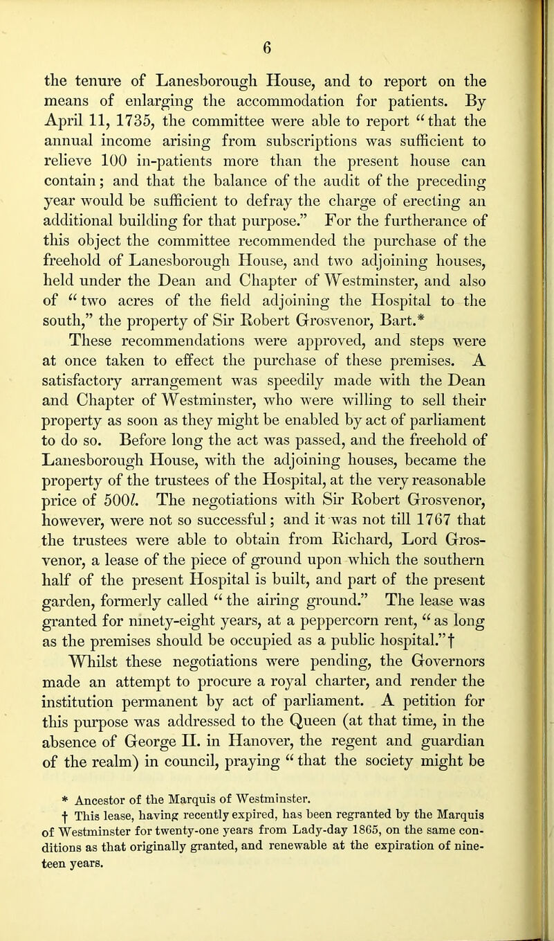 the tenure of Lanesborough House, and to report on the means of enlarging the accommodation for patients. By April 11, 1735, the committee were able to report “that the annual income arising from subscriptions was sufficient to relieve 100 in-patients more than the present house can contain; and that the balance of the audit of the preceding year would be sufficient to defray the charge of erecting an additional building for that purpose.” For the furtherance of this object the committee recommended the purchase of the freehold of Lanesborough House, and two adjoining houses, held under the Dean and Chapter of Westminster, and also of “ two acres of the field adjoining the Hospital to the south,” the property of Sir Robert Grosvenor, Bart.* These recommendations were approved, and steps were at once taken to effect the purchase of these premises. A satisfactory arrangement was speedily made with the Dean and Chapter of Westminster, who were willing to sell their property as soon as they might be enabled by act of parliament to do so. Before long the act was passed, and the freehold of Lanesborough House, with the adjoining houses, became the property of the trustees of the Hospital, at the very reasonable price of 500Z. The negotiations with Sir Robert Grosvenor, however, were not so successful; and it was not till 1767 that the trustees were able to obtain from Richard, Lord Gros- venor, a lease of the piece of ground upon which the southern half of the present Hospital is built, and part of the present garden, formerly called “ the airing ground.” The lease was granted for ninety-eight years, at a peppercorn rent, “ as long as the premises should be occupied as a public hospital.” f Whilst these negotiations were pending, the Governors made an attempt to procure a royal charter, and render the institution permanent by act of parliament. A petition for this purpose was addressed to the Queen (at that time, in the absence of George H. in Hanover, the regent and guardian of the realm) in council, praying “ that the society might be * Ancestor of the Marquis of Westminster. This lease, having recently expired, has been regranted by the Marquis of Westminster for twenty-one years from Lady-day 1865, on the same con- ditions as that originally granted, and renewable at the expiration of nine- teen years.