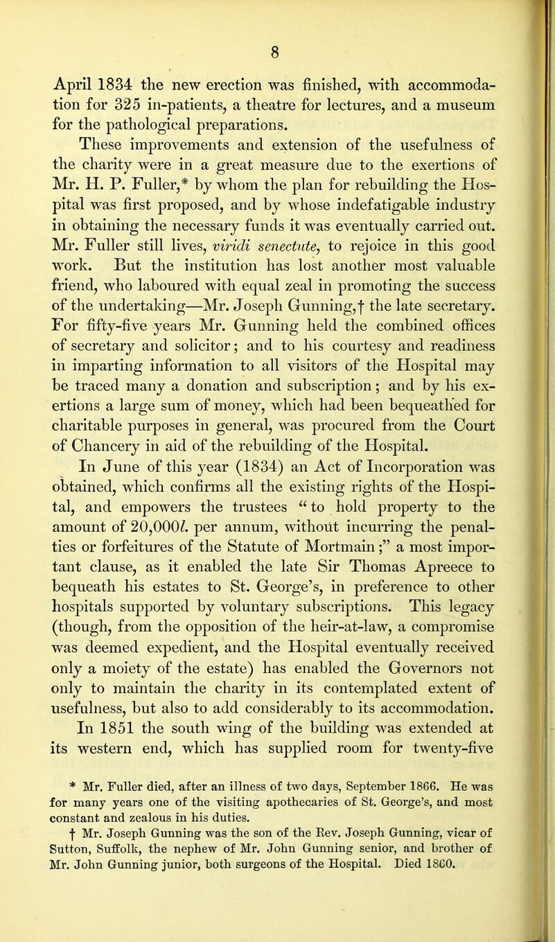 April 1834 the new erection was finished, with accommoda- tion for 325 in-patients, a theatre for lectures, and a museum for the pathological preparations. These improvements and extension of the usefulness of the charity were in a great measure due to the exertions of Mr. H. P. Fuller,* by whom the plan for rebuilding the Hos- pital was first proposed, and by whose indefatigable industry in obtaining the necessary funds it was eventually carried out. M!r. Fuller still lives, viridi senectute, to rejoice in this good work. But the institution has lost another most valuable friend, who laboured with equal zeal in promoting the success of the undertaking—Mr. Joseph Gunning, f the late secretary. For fifty-five years Mr. Gunning held the combined offices of secretary and solicitor; and to his courtesy and readiness in imparting information to all visitors of the Hospital may be traced many a donation and subsci'iption; and by his ex- ertions a large sum of money, which had been bequeathed for charitable purposes in general, was procured from the Com’t ' of Chancery in aid of the rebuilding of the Hospital. In June of this year (1834) an Act of Incorporation was ’ obtained, which confirms all the existing rights of the Hospi- tal, and empowers the trustees “ to hold property to the amount of 20,000^. per annum, without incurring the penal- i ties or forfeitures of the Statute of Mortmaina most impor- tant clause, as it enabled the late Sir Thomas Apreece to bequeath his estates to St. George’s, in preference to other hospitals supported by voluntary subscriptions. This legacy (though, from the opposition of the heir-at-law, a compromise ! was deemed expedient, and the Hospital eventually received ' only a moiety of the estate) has enabled the Governors not only to maintain the charity in its contemplated extent of usefulness, but also to add considerably to its accommodation. In 1851 the south wing of the building was extended at , its western end, which has supplied room for twenty-five j * Mr. Fuller died, after an illness of two days, September 1866. He was I for many years one of the visiting apothecaries of St. George’s, and most |! constant and zealous in his duties. || i t Mr. Joseph Gunning was the son of the Eev. Joseph Gunning, vicar of j | Sutton, SufEolk, the nephew of Mr. John Gunning senior, and brother of J' Mr. John Gunning junior, both surgeons of the Hospital. Died I860. ■