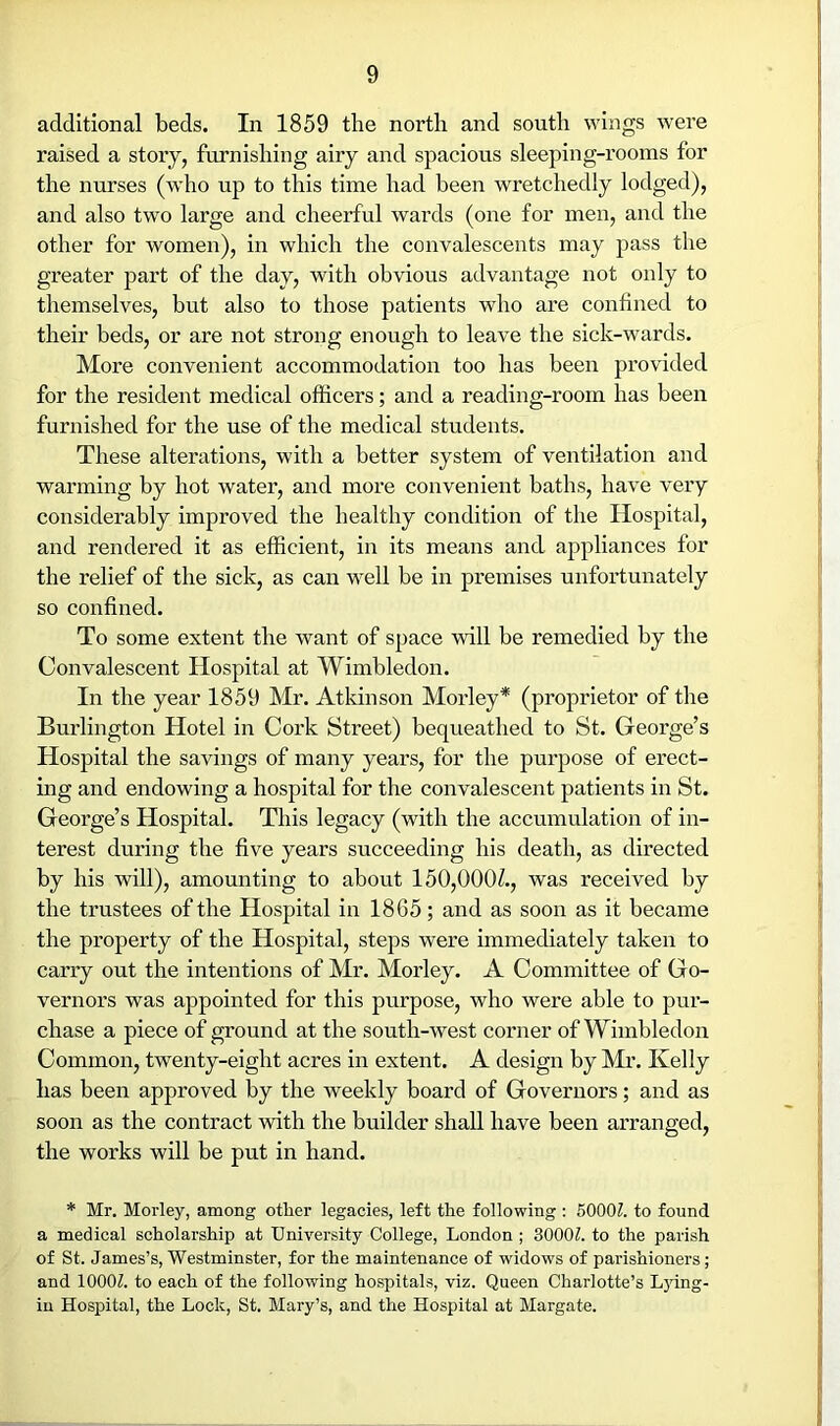 additional beds. In 1859 the north and south wings were raised a stoiy, furnishing airy and spacious sleeping-rooms for the nurses (who up to this time had been wretchedly lodged), and also two large and cheerful wards (one for men, and the other for women), in which the convalescents may pass the greater part of the day, with obvious advantage not only to themselves, but also to those patients who are confined to their beds, or are not strong enough to leave the sick-wards. More convenient accommodation too has been provided for the resident medical officers; and a reading-room has been furnished for the use of the medical students. These alterations, with a better system of ventilation and warming by hot water, and more convenient baths, have very considerably improved the healthy condition of the Hospital, and rendered it as efficient, in its means and a2:>pliances for the relief of the sick, as can well be in premises unfortunately so confined. To some extent the want of space will be remedied by the Convalescent Hospital at Wimbledon. In the year 1859 Mr. Atkinson Morley* (proprietor of the Burlington Hotel in Cork Street) bequeathed to St. George’s Hospital the savings of many years, for the purpose of erect- ing and endowing a hospital for the convalescent patients in St. George’s Hospital. This legacy (with the accumulation of in- terest during the five years succeeding his death, as directed by his will), amounting to about 150,000^., was received by the trustees of the Hospital in 1865; and as soon as it became the property of the Hospital, steps were immediately taken to carry out the intentions of Mr. Morley. A Committee of Go- vernors was appointed for this purpose, who were able to pur- chase a piece of ground at the south-west corner of Wimbledon Common, twenty-eight acres in extent. A design by Mi’. Kelly has been approved by the weekly board of Governors; and as soon as the contract with the builder shall have been arranged, the works will be put in hand. * Mr. Morley, among other legacies, left the following : 50001. to found a medical scholarship at University College, London ; 3000L to the parish of St. James’s, Westminster, for the maintenance of widows of parishioners; and lOOOZ. to each of the following hospitals, viz. Queen Charlotte’s Lying- in Hospital, the Lock, St. Mary’s, and the Hospital at Margate.