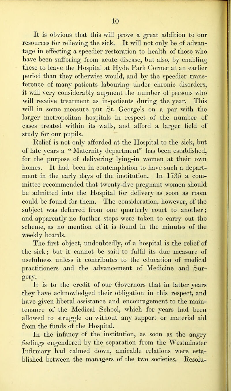 It is obvious that this will prove a great addition to our resources for relieving the sick. It will not only be of advan- tage in effecting a speedier restoration to health of those who have been suffering from acute disease, but also, by enabling these to leave the Hospital at Hyde Park Corner at an earlier period than they otherwise would, and by the speedier trans- ference of many patients labouring under chronic disorders, it will very considerably augment the number of persons who will receive treatment as in-patients during the year. This will in some measure put St. George’s on a par with the larger metropolitan hospitals in respect of the number of cases treated within its walls, and afford a larger field of study for our pupils. Relief is not only afforded at the Hospital to the sick, but of late years a “ Maternity department” has been established, for the purpose of delivering lying-in women at their own homes. It had been in contemplation to have such a depart- ment in the early days of the institution. In 1735 a com- mittee recommended that twenty-five pregnant women should be admitted into the Hospital for delivery as soon as room could be found for them. The consideration, however, of the subject was deferred from one quarterly court to another; and apparently no further steps were taken to carry out the scheme, as no mention of it is found in the minutes of the weekly boards. The first object, undoubtedly, of a hospital is the relief of the sick; but it cannot be said to fulfil its due measm’e of usefulness unless it contributes to the education of medical practitioners and the advancement of Medicine and Sur- gery. It is to the credit of our Governors that in latter years they have acknowledged their obligation in this respect, and have given liberal assistance and encouragement to the main- tenance of the Medical School, which for years had been allowed to struggle on without any support or material aid from the funds of the Hospital. In the infancy of the institution, as soon as the angry feelings engendered by the separation from the Westminster Infirmary had calmed down, amicable relations were esta- blished between the managers of the two societies. Resolu-