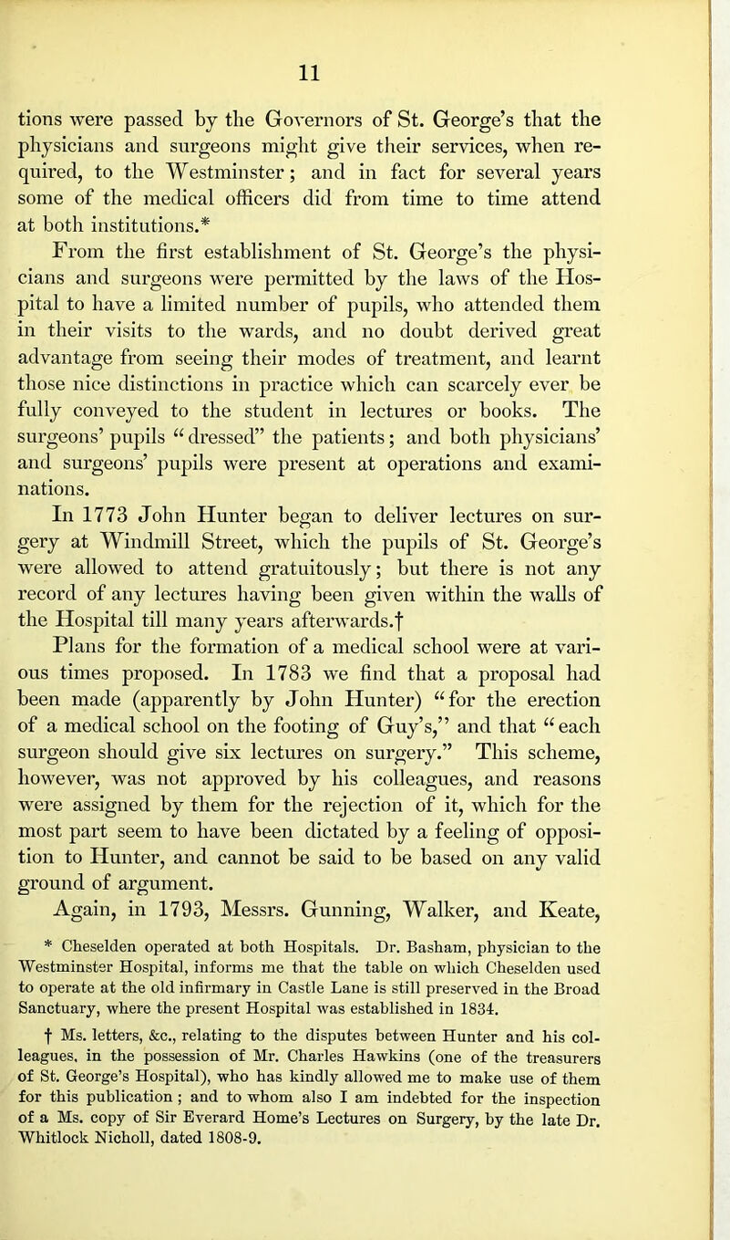 tions were passed by the Governors of St. George’s that the physicians and surgeons might give their services, when re- quired, to the Westminster; and in fact for several years some of the medical officers did from time to time attend at both institutions.* From the first establishment of St. George’s the physi- cians and surgeons were permitted by the laws of the Hos- pital to have a limited number of pupils, who attended them in their visits to the wards, and no doubt derived great advantage from seeing their modes of treatment, and learnt those nice distinctions in practice which can scarcely ever be fully conveyed to the student in lectures or books. The surgeons’ pupils “ dressed” the patients; and both physicians’ and surgeons’ pupils were present at operations and exami- nations. In 1773 John Hunter began to deliver lectures on sur- gery at Windmill Street, which the pupils of St. George’s were allowed to attend gratuitously; but there is not any record of any lectures having been given within the walls of the Hospital till many years afterwards.f Plans for the formation of a medical school were at vari- ous times proposed. In 1783 we find that a proposal had been made (apparently by John Hunter) “for the erection of a medical school on the footing of Guy’s,” and that “each surgeon should give six lectures on surgery.” This scheme, however, was not approved by his colleagues, and reasons were assigned by them for the rejection of it, which for the most part seem to have been dictated by a feeling of opposi- tion to Hunter, and cannot be said to be based on any valid ground of argument. Again, in 1793, Messrs. Gunning, Walker, and Keate, * Cheselden operated at both Hospitals. Dr. Basham, physician to the Westminster Hospital, informs me that the table on which Cheselden used to operate at the old infirmary in Castle Lane is still preserved in the Broad Sanctuary, where the present Hospital was established in 1834. f Ms. letters, &c., relating to the disputes between Hunter and his col- leagues, in the possession of Mr. Charles Hawkins (one of the treasurers of St. George’s Hospital), who has kindly allowed me to make use of them for this publication ; and to whom also I am indebted for the inspection of a Ms. copy of Sir Everard Home’s Lectures on Surgery, by the late Dr. Whitlock Nicholl, dated 1808-9.