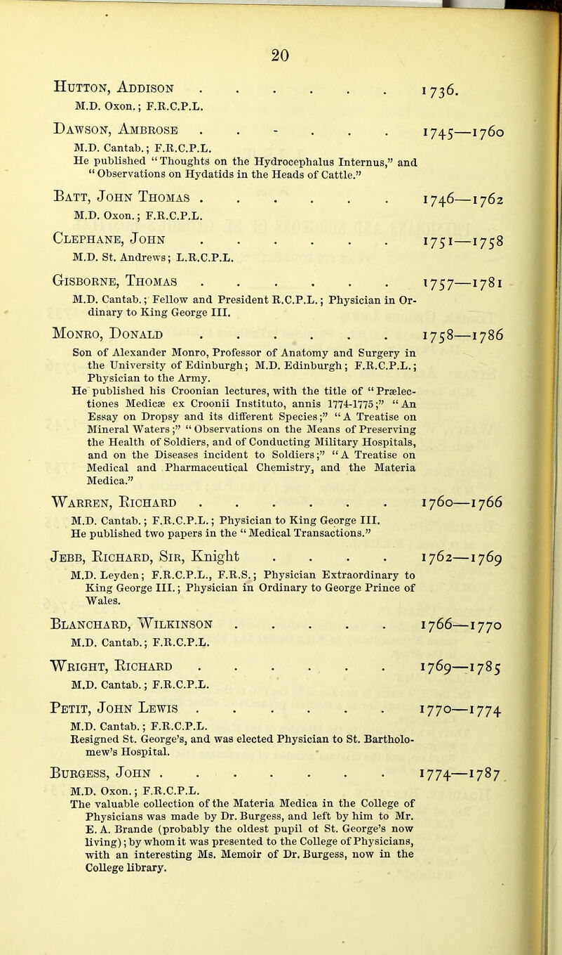 Hutton, Addison 1736. M.D. Oxon.; F.R.C.P.L. Dawson, Ambrose ...... 17^5—1760 M.D. Cantal).; F.R.C.P.L. He published “ Thoughts on the Hydrocephalus Internus,” and “ Observations on Hydatids in the Heads of Cattle.” Batt, John Thomas 1746—1762 M.D. Oxon.; F.R.C.P.L. Clephane, John ...... 1751—1758 M.D. St. Andrews; L.R.C.P.L. Gisborne, Thomas 1757—1781 M.D. Cantab.; Fellow and President R.C.P.L.; Physician in Or- dinary to King George III. Monro, Donald 1758—1786 Son of Alexander Monro, Professor of Anatomy and Surgery in the University of Edinburgh; M.D. Edinburgh; F.R.C.P.L.; Physician to the Army. He published his Croonian lectures, with the title of “Praelec- tiones Medicae ex Croonii Institute, annis 1774-1775;” “ An Essay on Dropsy and its different Species;” “A Treatise on Mineral Waters ;” “Observations on the Means of Preserving the Health of Soldiers, and of Conducting Military Hospitals, and on the Diseases incident to Soldiers;” “A Treatise on Medical and Pharmaceutical Chemistry, and the Materia Medica.” Warren, Eichard 1760—1766 . M.D. Cantab.; F.R.C.P.L.; Physician to King George III. ■ He published two papers in the “ Medical Transactions.” , Jebb, Eichard, Sir, Knight .... 1762—1769 j M.D. Leyden; F.R.C.P.L., F.R.S.; Physician Extraordinary to : King George III.; Physician in Ordinary to George Prince of I' Wales. I Blanchard, Wilkinson 1766—1770 ^ M.D. Cantab.; F.R.C.P.L. f Wright, Eichard 1769—1785 M.D. Cantab.; F.R.C.P.L. * Petit, John Lewis 1770—1774 M.D. Cantab.; F.R.C.P.L. Resigned St. George’s, and was elected Physician to St. Bartholo- mew’s Hospital. Burgess, John 1774—1787 M.D. Oxon.; F.R.C.P.L. The valuable collection of the Materia Medica in the College of Physicians was made by Dr. Burgess, and left by him to Mr. E. A. Brande (probably the oldest pupil ot St. George’s now Rving); by whom it was presented to the College of Physicians, with an interesting Ms. Memoir of Dr. Burgess, now in the College library. I