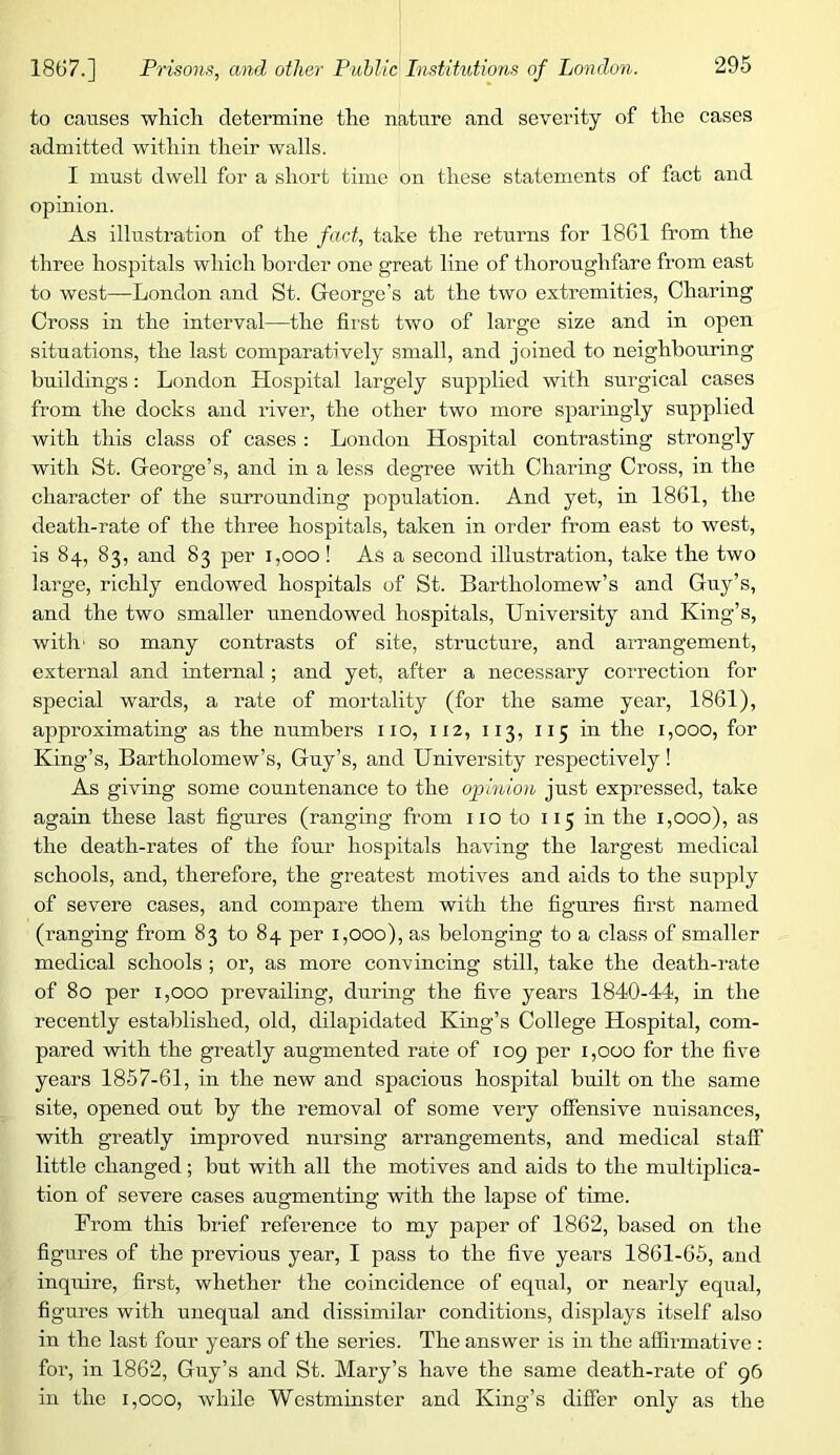 to causes which determine the nature and severity of the cases admitted within their walls. I must dwell for a short time on these statements of fact and opinion. As illustration of the fact, take the returns for 1861 from the three hospitals which border one great line of thoroughfare from east to west—London and St. George’s at the two extremities, Charing Cross in the interval—the first two of large size and in open situations, the last comparatively small, and joined to neighbouring buildings: London Hospital largely supplied with surgical cases from the docks and river, the other two more sparingly supplied with this class of cases : London Hospital contrasting strongly with St. George’s, and in a less degree with Charing Cross, in the character of the surrounding population. And yet, in 1861, the death-rate of the three hospitals, taken in order from east to west, is 84, 83, and 83 per 1,000! As a second illustration, take the two large, richly endowed hospitals of St. Bartholomew’s and Guy’s, and the two smaller unendowed hospitals. University and King’s, with' so many contrasts of site, structure, and arrangement, external and internal; and yet, after a necessary correction for special wards, a rate of mortality (for the same year, 1861), approximating as the numbers no, 112, 113, 115 in the 1,000, for King’s, Bartholomew’s, Guy’s, and University respectively ! As giving some countenance to the opinion just expressed, take again these last figures (ranging from no to 115 in the 1,000), as the death-rates of the four hospitals having the largest medical schools, and, therefore, the greatest motives and aids to the supply of severe cases, and compare them with the figures first named (ranging from 83 to 84 per 1,000), as belonging to a class of smaller medical schools ; or, as more convincing still, take the death-rate of 80 per 1,000 prevailing, during the five years 1840-44, in the recently established, old, dilapidated King’s College Hospital, com- pared with the greatly augmented rate of 109 per 1,000 for the five years 1857-61, in the new and spacious hospital built on the same site, opened out by the removal of some very offensive nuisances, with greatly improved nursing arrangements, and medical staff little changed ; but with all the motives and aids to the multiplica- tion of severe cases augmenting with the lapse of time. From this brief reference to my paper of 1862, based on the figures of the previous year, I pass to the five years 1861-65, and inquire, first, whether the coincidence of equal, or nearly equal, figures with unequal and dissimilar conditions, displays itself also in the last four years of the series. The answer is in the affirmative : for, in 1862, Guy’s and St. Mary’s have the same death-rate of 96 in the 1,000, while Westminster and King’s differ only as the