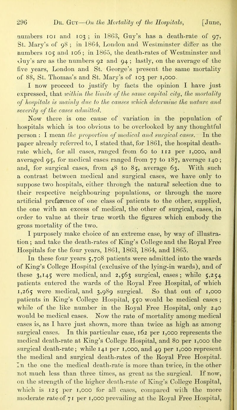 numbers loi and 103 ; in 1863, Guy’s lias a death-rate of 97, St. Mary’s of 98 ; in 1864, London and Westminster differ as the numbers 105 and 106; in 1865, the death-rates of Westminster and Guy’s are as the numbers 92 and 94 ; lastly, on the average of the five years, London and St. George’s present the same mortality of 88, St. Thomas’s and St. Mary’s of 103 per 1,000. I now proceed to justify by facts the opinion I have just expressed, that within the limits of the same capital city, the mortality of Ibospitals is mainly due to the causes which determine the nature and severity of the cases admitted. Now there is one cause of variation in the population of hospitals which is too obvious to be overlooked by any thoughtful person : I mean the proportion of medical and surgical cases. In the paper already referred to, I stated that, for 1861, the hospital death- rate which, for all cases, ranged from 60 to ii2 per 1,000, and averaged 95, for medical cases ranged from 77 to 187, average 140; and, for surgical cases, from 48 to 85, average 63. With such a contrast between medical and surgical cases, we have only to suppose two hospitals, either through the natural selection due to their respective neighbomung populations, or through the more artificial preference of one class of patients to the other, supplied, the one with an excess of medical, the other of surgical, cases, in order to value at their true worth the figures which embody the gross mortality of the two. I purposely make choice of an extreme case, by way of illustra- tion ; and take the death-rates of King’s College and the Royal Free Hospitals for the four years, 1861, 1863, 1864, and 1865. In these four years 5,708 patients were admitted into the wards of King’s College Hospital (exclusive of the lying-in wards), and of these 3,145 were medical, and 2,563 surgical, cases; while 5,254 patients entered the wards of the Royal Free Hospital, of which 1,265 were medical, and 3,989 surgical. So that out of 1,000 patients in King’s College Hospital, 550 would be medical cases; while of the like number in the Royal Free Hospital, only 240 would be medical cases. Now the rate of mortality among medical cases is, as I have just shown, more than twice as high as among surgical cases. In this particular case, 162 per 1,000 represents the medical death-rate at King’s College Hospital, and 80 per 1,000 the surgical death-rate; while 141 per 1,000, and 49 per 1,000 represent the medical and surgical death-rates of the Royal Free Hospital. In the one the medical death-rate is more than twice, in the other not much less than three times, as great as the surgical. If now, on the strength of the higher death-rate of King’s College Hospital, which is 125 per 1,000 for all cases, compared with the more moderate rate of 7/ per 1,000 prevailing at the Royal Free Hospital,