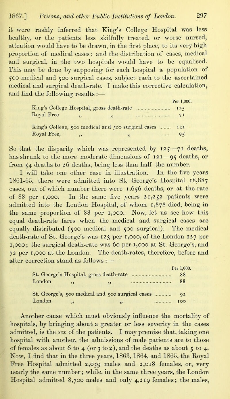 it were rashly inferred that King’s College Hospital was less healthy, or the patients less skilfully treated, or worse nursed, attention would have to he di’awn, in the first place, to its very high proportion of medical cases ; and the distribution of cases, medical and surgical, in the two hospitals would have to be equalised. This may be done by supposing for each hospital a population of 500 medical and 500 surgical cases, subject each to the ascertained medical and surgical death-rate. I make this corrective calculation, and find the following results :— Per 1,000. King’s College Hospital, gross death-rate iz5 Royal Free „ ,, 71 King’s College, 500 medical and 500 sm-gical cases izi Royal Free, „ „ 95 So that the disparity which was represented by 125—71 deaths, has shrunk to the more moderate dimensions of 121—95 deaths, or from 54 deaths to 26 deaths, being less than half the number. I will take one other case in illustration. In the five years 1861-65, there were admitted into St. George’s Hospital 18,887 cases, out of which number there were 1,656 deaths, or at the rate of 88 per 1,000. In the same five years 21,252 patients were admitted into the London Hospital, of whom 1,878 died, being in the same proportion of 88 per 1,000. Now, let us see how this equal death-rate fares when the medical and surgical cases are equally distributed (500 medical and 500 surgical). The medical death-rate of St. George’s was 123 per 1,000, of the London 127 per 1,000; the surgical death-rate was 60 per 1,000 at St. George’s, and 72 per 1,000 at the London. The death-rates, therefore, before and after correction stand as follows :— Per 1.000. St. George’s Hospital, gross death-rate 88 London „ ,, 88 St. George’s, 500 medical and 500 surgical cases 9Z London „ „ 100 Another cause which must obviously influence the mortality of hospitals, by bringing about a greater or less severity in the cases admitted, is the sex of the patients. I may premise that, taking one hospital with another, the admissions of male patients are to those of females as about 6 to 4 (or 3 to 2), and the deaths as about 5 to 4. Now, I find that in the three years, 1863, 1864, and 1865, the Royal Free Hospital admitted 2,059 inales and 2,018 females, or, very nearly the same number; while, in the same three years, the London Hospital admitted 8,700 males and only 4,219 females; the males.