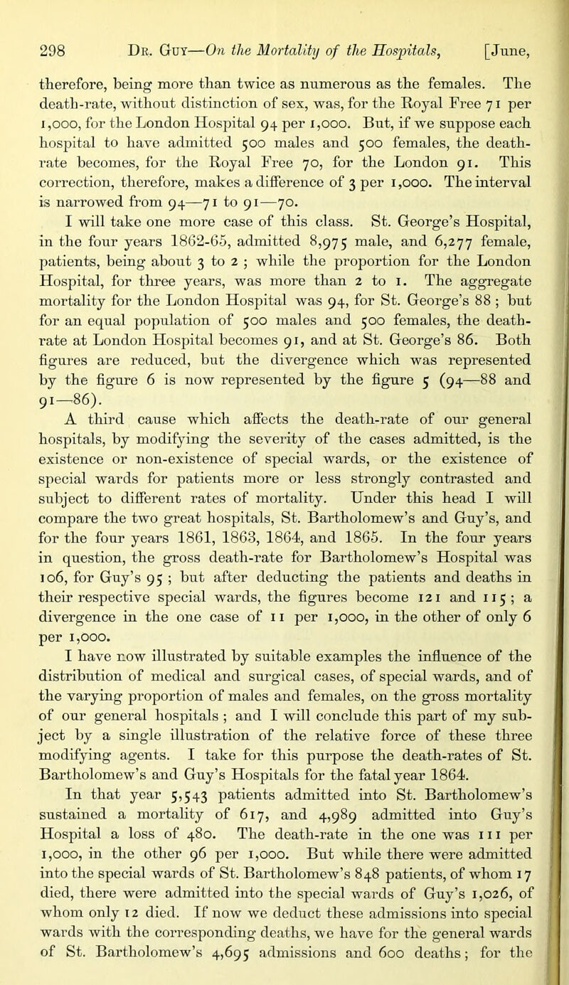 therefore, being more than twice as numerous as the females. The death-rate, without distinction of sex, was, for the Royal Free 71 per 1,000, for the London Hospital 94 per 1,000. But, if we suppose each hospital to have admitted 500 males and 500 females, the death- rate becomes, for the Royal Free 70, for the London 91. This correction, therefore, makes a dilference of 3 per i ,000. The interval is narrowed from 94—71 to 91—70. I will take one more case of this class. St. George’s Hospital, in the four years 1862-65, admitted 8,975 male, and 6,277 female, patients, being about 3 to 2 ; while the proportion for the London Hospital, for three years, was more than 2 to i. The aggregate mortality for the London Hospital was 94, for St. George’s 88 ; but for an equal population of 500 males and 500 females, the death- rate at London Hospital becomes 91, and at St. George’s 86. Both figures are reduced, but the divergence which was represented by the figure 6 is now represented by the figure 5 (94—88 and 91—86). A third cause which affects the death-rate of our general hospitals, by modifying the severity of the cases admitted, is the existence or non-existence of special wards, or the existence of special wards for patients more or less strongly contrasted and subject to different rates of mortality. Under this head I will compare the two great hospitals, St. Bartholomew’s and Guy’s, and for the four years 1861, 1863, 1864, and 1866. In the four years in question, the gross death-rate for Bartholomew’s Hospital was 106, for Guy’s 95 ; but after deducting the patients and deaths in their respective special wards, the figures become 121 and 115 ; a divergence in the one case of 11 per i ,000, in the other of only 6 per 1,000. I have now illustrated by suitable examples the influence of the distribution of medical and surgical cases, of special wards, and of the varying proportion of males and females, on the gross mortality of our general hospitals ; and I will conclude this part of my sub- ject by a single illustration of the relative force of these three modifying agents. I take for this purpose the death-rates of St. Bartholomew’s and Guy’s Hospitals for the fatal year 1864. In that year 5,543 patients admitted into St. Bartholomew’s sustained a mortality of 617, and 4,989 admitted into Guy’s Hospital a loss of 480. The death-rate in the one was 111 per 1,000, in the other 96 per 1,000. But while there were admitted into the special wards of St. Bartholomew’s 848 patients, of whom 17 died, there were admitted into the special wards of Guy’s 1,026, of whom only 12 died. If now we deduct these admissions into special wards with the corresponding deaths, we have for the general wards