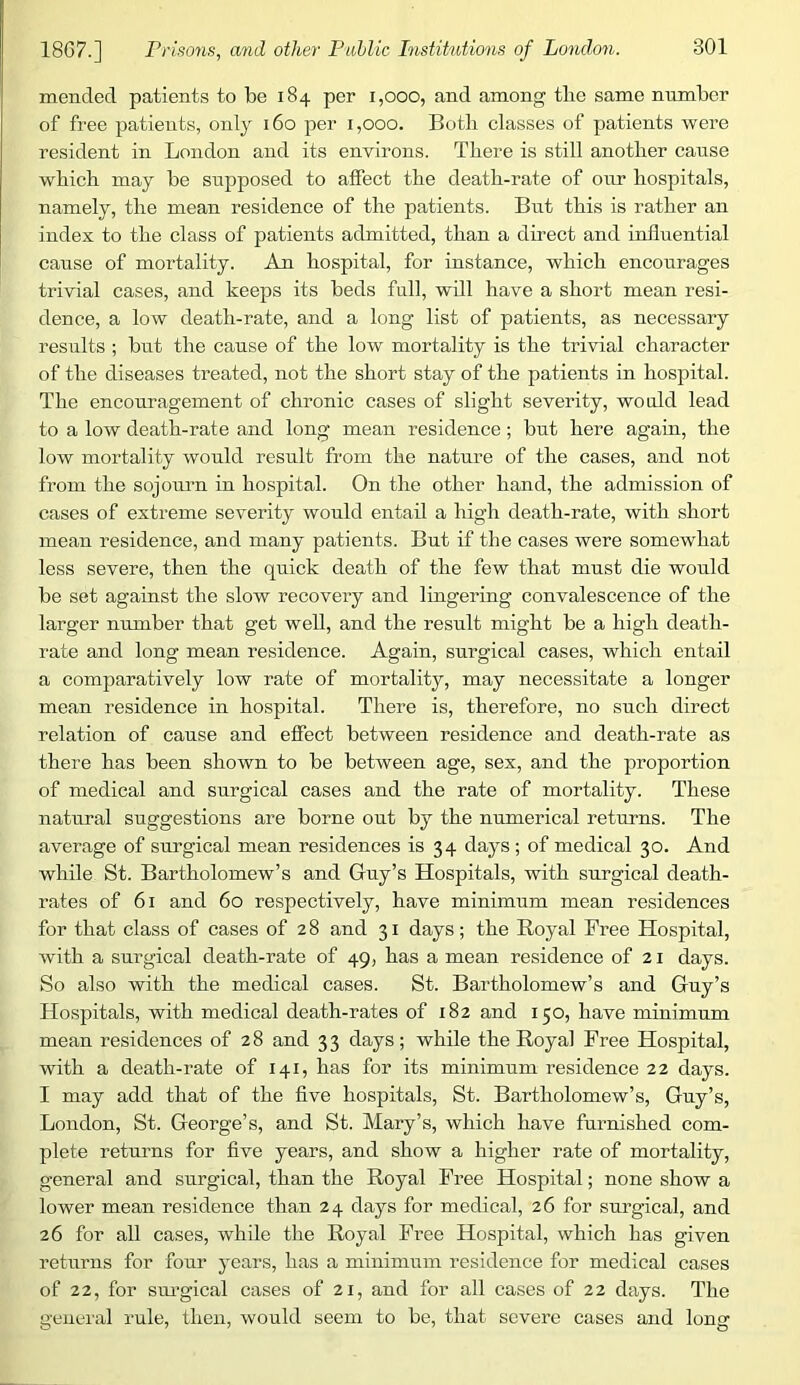 mended patients to be 184 per 1,000, and among tlie same number of free patients, only 160 per 1,000. Both classes of patients were resident in London and its environs. Tliere is still another cause which may be supposed to affect the death-rate of our hospitals, namely, the mean residence of the patients. But this is rather an index to the class of patients admitted, than a direct and influential cause of mortality. An hospital, for instance, which encourages trivial cases, and keeps its beds full, will have a short mean resi- dence, a low death-rate, and a long list of patients, as necessary results ; but the cause of the low mortality is the trivial character of the diseases treated, not the short stay of the patients in hospital. The encouragement of chronic cases of slight severity, would lead to a low death-rate and long mean residence; but here again, the low mortality would result from the nature of the cases, and not from the sojourn in hospital. On the other hand, the admission of cases of extreme severity would entail a high death-rate, with short mean residence, and many patients. But if the cases were somewhat less severe, then the quick death of the few that must die would be set against the slow recovery and lingering convalescence of the larger number that get well, and the result might be a high death- rate and long mean residence. Again, surgical cases, which entail a comparatively low rate of mortality, may necessitate a longer mean residence in hospital. There is, therefore, no such direct relation of cause and effect between residence and death-rate as there has been shown to be between age, sex, and the proportion of medical and surgical cases and the rate of mortality. These natural suggestions are borne out by the numerical returns. The average of surgical mean residences is 34 days ; of medical 30. And while St. Bartholomew’s and Guy’s Hospitals, with surgical death- rates of 61 and 60 respectively, have minimum mean residences for that class of cases of 28 and 31 days; the Boyal Free Hospital, with a surgical death-rate of 49, has a mean residence of 21 days. So also with the medical cases. St. Bartholomew’s and Guy’s Hospitals, with medical death-rates of 182 and 150, have minimum mean residences of 28 and 33 days; while the Royal Free Hospital, with a death-rate of 141, has for its minimum residence 22 days. I may add that of the five hospitals, St. Bartholomew’s, Guy’s, London, St. George’s, and St. Mary’s, which have furnished com- plete retui’ns for five years, and show a higher rate of mortality, general and surgical, than the Royal Free Hospital; none show a lower mean residence than 24 days for medical, 26 for surgical, and 26 for all cases, while the Royal Free Hospital, which has given returns for four years, has a minimum residence for medical cases of 22, for sui'gical cases of 21, and for all cases of 22 days. The geiicial rule, then, would seem to be, that severe cases and long