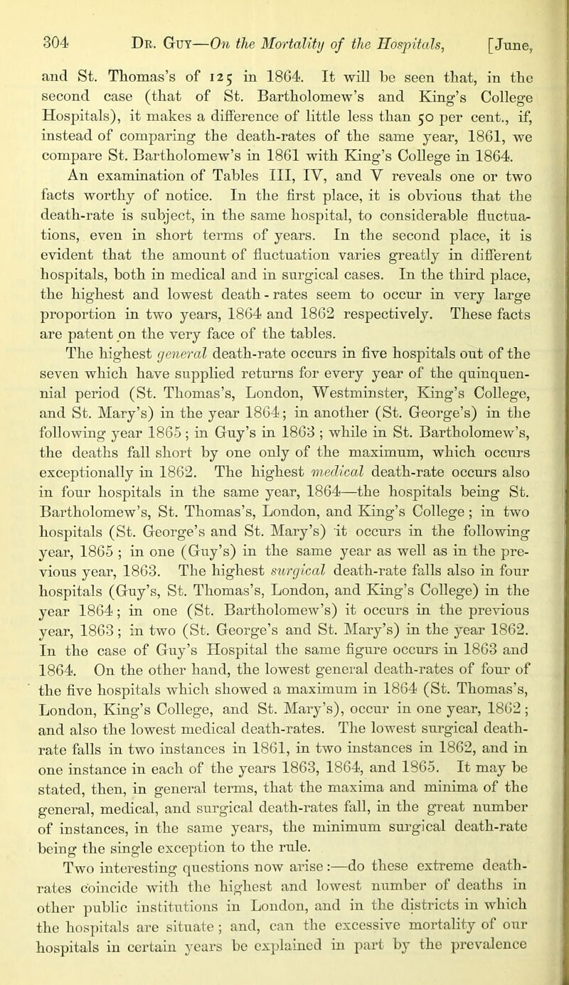 and St. Thomas’s of 125 in 1864. It will be seen that, in the second case (that of St. Bartholomew’s and King’s College Hospitals), it makes a difference of little less than 50 per cent., if, instead of comparing the death-rates of the same year, 1861, we compare St. Bartholomew’s in 1861 with King’s College in 1864. An examination of Tables III, IV, and V reveals one or two facts worthy of notice. In the first place, it is obvious that the death-rate is subject, in the same hospital, to considerable fluctua- tions, even in short terms of years. In the second place, it is evident that the amount of fluctuation varies greatly in different hospitals, both in medical and in surgical cases. In the third place, the highest and lowest death - rates seem to occur in very large proportion in two years, 1864 and 1862 respectively. These facts are patent on the very face of the tables. The highest general death-rate occurs in five hospitals out of the seven which have supplied returns for every year of the quinquen- nial period (St. Thomas’s, London, Westminster, King’s College, and St. Mary’s) in the year 1864; in another (St. George’s) in the following year 1865; in Guy’s in 1863 ; while in St. Bartholomew’s, the deaths fall short by one only of the maximum, which occurs exceptionally in 1862. The highest medical death-rate occurs also in four hospitals in the same year, 1864—the hospitals being St. Bartholomew’s, St. Thomas’s, London, and King’s College; in two hospitals (St. George’s and St. Mary’s) it occurs in the following year, 1865 ; in one (Guy’s) in the same year as well as in the pre- vious year, 1863. The highest surgical death-rate falls also in four hospitals (Guy’s, St. Thomas’s, London, and King’s College) in the year 1864; in one (St. Bartholomew’s) it occurs in the previous year, 1863; in two (St. George’s and St. Mary’s) in the year 1862. In the case of Guy’s Hospital the same figure occurs in 1863 and 1864. On the other hand, the lowest general death-rates of four of the five hospitals which showed a maximum in 1864 (St. Thomas’s, London, King’s College, and St. Mary’s), occur in one year, 1862; and also the lowest medical death-rates. The lowest surgical death- rate falls in two instances in 1861, in two instances in 1862, and in one instance in each of the years 1863, 1864, and 1865. It may be stated, then, in general terms, that the maxima and minima of the general, medical, and surgical death-rates fall, in the great number of instances, in the same years, the minimum sui-gical death-rate being the single exception to the rule. Two interesting questions now arise :—do these extreme death- rates coincide with the highest and lowest number of deaths in other public institutions in London, and in the districts in which the hospitals are situate ; and, can the excessive mortality of our hospitals in certain years be explained in part by the prevalence