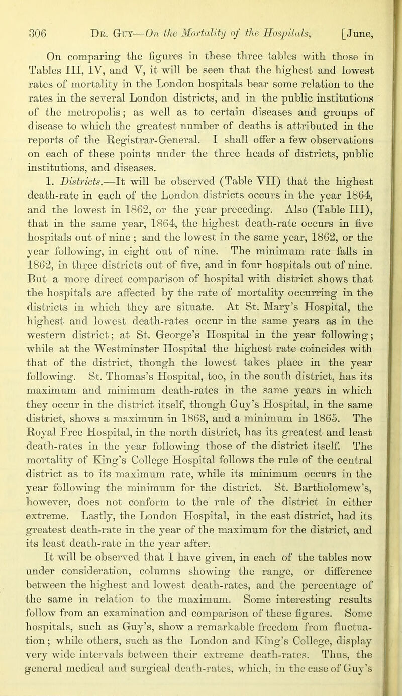 On comparing the figures in tliese three tables with those in Tables III, IV, and V, it will be seen that the highest and lowest rates of mortality in the London hospitals bear some relation to the rates in the several London districts, and in the public institutions of the metropolis; as well as to certain diseases and gronps of disease to which the greatest number of deaths is attributed in the reports of the Registrar-General. I shall offer a few observations on each of these points under the three heads of districts, public institutions, and diseases. 1. Districts.—It will be observed (Table VII) that the highest death-rate in each of the London districts occurs in the year 1864, and the lowest in 1862, or the year preceding. Also (Table III), that in the same year, 1864, the highest death-rate occurs in five hospitals out of nine ; and the lowest in the same year, 1862, or the year following, in eight out of nine. The minimum rate falls in 1862, in three districts out of five, and in four hospitals out of nine. But a more direct comparison of hospital with district shows that the hospitals are affected by the rate of mortality occurring in the districts in which they are situate. At St. Mary’s Hospital, the highest and lowest death-rates occur in the same years as in the western district; at St. George’s Hospital in the year following; while at the Westminster Hospital the highest rate coincides with that of the district, though the lowest takes place in the year following. St. Thomas’s Hospital, too, in the south district, has its maximum and minimum death-rates in the same years in which they occur in the district itself, though Guy’s Hospital, in the same district, shows a maximum in 1863, and a minimum in 1865. The Royal Free Hospital, in the north district, has its greatest and least death-rates in the year following those of the district itself. The mortality of King’s College Hospital follows the rule of the central district as to its maximum rate, while its minimum occurs in the year following the minimum for the district. St. Bartholomew’s, however, does not conform to the rule of the district in either extreme. Lastly, the London Hospital, in the east district, had its greatest death-rate in the year of the maximum for the district, and its least death-rate in the year after. It will be observed that I have given, in each of the tables now under consideration, columns showing the range, or difference between the highest and lowest death-rates, and the percentage of the same in relation to the maximum. Some interesting results follow from an examination and comparison of these figures. Some hospitals, such as Guy’s, show a remarkable freedom from fluctua- tion ; while others, such as the London and King's College, disjfiay very wide intervals between their extreme deatli-rafcs. Thus, the gonei’al medical and surgical death-rates, which, in the case of Gu}'s