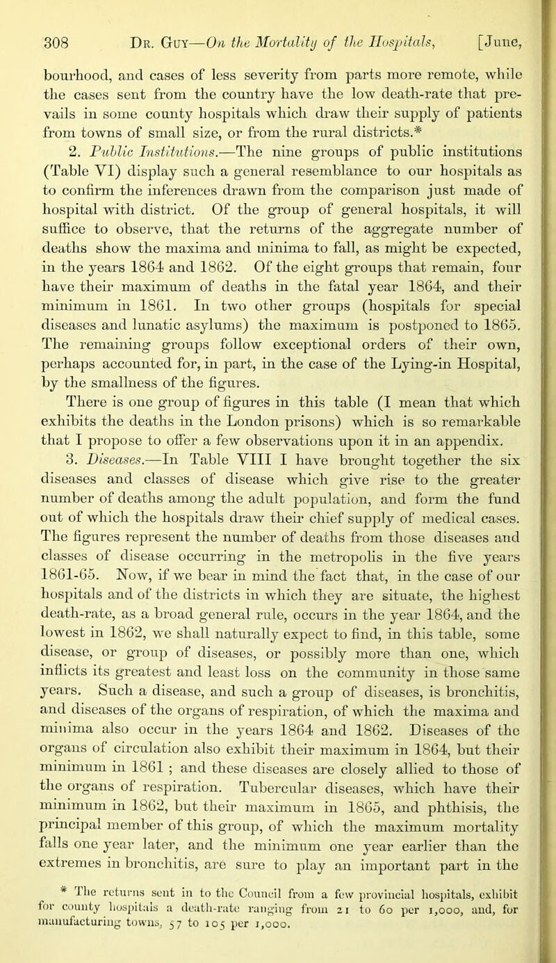 bourhood, and cases of less severity from parts more remote, while the cases sent from the country have the low death-rate that pre- vails in some county hospitals which draw their supply of patients from towns of small size, or from the rural districts.* 2. Fuhlie Institutions.—The nine groups of public institutions (Table VI) display such a general resemblance to our hospitals as to confirm the inferences drawn from the comparison just made of hospital with district. Of the group of general hospitals, it will suffice to observe, that the returns of the aggregate number of deaths show the maxima and minima to fall, as might be expected, in the years 1864 and 1862. Of the eight groups that remain, four have their maximum of deaths in the fatal year 1864, and their minimum in 1861. In two other groups (hospitals for special diseases and lunatic asylums) the maximum is postponed to 1865. The remaining groups follow exceptional orders of their own, perhaps accounted for, in part, in the case of the Lying-in Hospital, by the smallness of the figures. There is one group of figures in this table (I mean that which exhibits the deaths in the London prisons) which is so remarkable that I propose to offer a few observations upon it in an appendix. 3. Diseases.—In Table VIII I have brought together the six diseases and classes of disease which give rise to the greater number of deaths among the adult population, and form the fund out of which the hospitals draw their chief supply of medical cases. The figures represent the number of deaths from those diseases and classes of disease occurring in the metropohs in the five years 1861-65. Now, if we bear in mind the fact that, in the case of our hospitals and of the districts in which they are situate, the higliest death-rate, as a broad general rule, occurs in the year 1864, and the lowest in 1862, we shall naturally expect to find, in this table, some disease, or group of diseases, or possibly more than one, which inflicts its greatest and least loss on the community in those same years. Such a disease, and such a group of diseases, is bronchitis, and diseases of the organs of respiration, of which the maxima and minima also occur in the years 1864 and 1862. Diseases of the organs of circulation also exhibit their maximum in 1864, but their minimum in 1861 ; and these diseases are closely allied to those of tlie organs of respiration. Tubercular diseases, which have their minimum in 1862, but then- maximum m 1865, and phthisis, the principal member of this group, of which the maximum mortality falls one year later, and the minimum one year earlier than the extremes in bronchitis, are sure to play an important part in the * Ihe returns sent in to the Council from a few provincial hospitals, exhibit for county hospitals a cleatli-rute ranging from zi to 6o per i,ooo, and, for manufacturing towns, 57 to lo^; per 1,000.