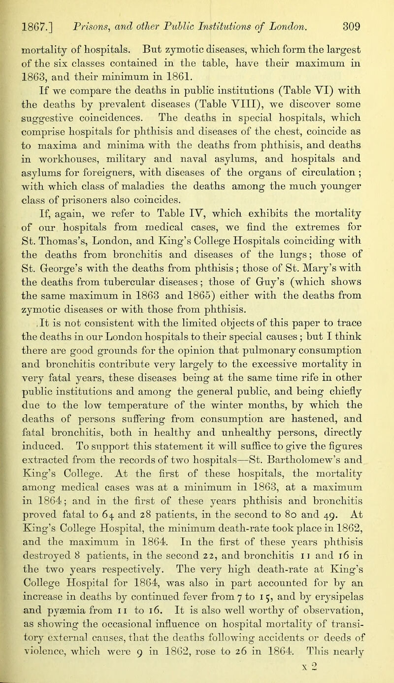 mortality of hospitals. But zymotic diseases, which form the largest of the six classes contained in the table, have their maximum in 1863, and their minimum in 1861. If we compare the deaths in public institutions (Table VI) with the deaths by prevalent diseases (Table VIII), we discover some suggestive coincidences. The deaths in special hospitals, which comprise hospitals for phthisis and diseases of the chest, coincide as to maxima and minima with the deaths from phthisis, and deaths in workhouses, military and naval asylums, and hospitals and asylums for foreigners, with diseases of the organs of circulation; with which class of maladies the deaths among the much younger class of prisoners also coincides. If, again, we refer to Table IV, which exhibits the mortality of our hospitals from medical cases, we find the extremes for St. Thomas’s, London, and King’s College Hospitals coinciding with the deaths from bronchitis and diseases of the lungs; those of St. George’s with the deaths from phthisis ; those of St. Mary’s with the deaths from tubercular diseases; those of Guy’s (which shows the same maximum in 1863 and 1865) either with the deaths from zymotic diseases or with those from phthisis. ,It is not consistent with the limited objects of this paper to trace the deaths in our London hospitals to their special causes ; but I think there are good grounds for the opinion that pulmonary consumption and bronchitis contribute very largely to the excessive mortality in very fatal years, these diseases being at the same time rife in other public institutions and among the general public, and being chiefly due to the low temperature of the winter months, by which the deaths of persons suffering from consumption are hastened, and fatal bronchitis, both in healthy and unhealthy persons, directly induced. To support this statement it will suffice to give the figures extracted from the records of two hospitals—St. Bartholomew’s and King’s College. At the first of these hospitals, the mortality among medical cases was at a minimum in 1863, at a maximum in 1864; and in the first of these years phthisis and bronchitis proved fatal to 6^ and 28 patients, in the second to 80 and 49. At King’s College Hospital, the minimum death-rate took place in 1862, and the maximum in 1864. In the first of these years phthisis destroyed 8 patients, in the second 22, and bronchitis ii and 16 in the two years respectively. The very high death-rate at King’s College Hospital for 1864, was also in part accounted for by an increase in deaths by continued fever from 7 to 15, and by erysipelas and pygemia from ii to 16. It is also well worthy of observation, as showing the occasional influence on hospital mortality of transi- tory external causes, that the deaths following accidents or deeds of violence, which were 9 in 1862, rose to 26 in 1864. This nearly X 2
