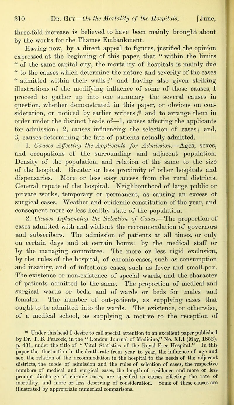 three-fold increase is believed to have been mainly brought about by the works for the Thames Embankment. Having now, by a direct appeal to figures, justified the opinion expressed at the beginning of this paper, that “ within the limits “ of the same capital city, the mortality of hospitals is mainly due “ to the causes which determine the nature and severity of the cases “ admitted within their wallsand having also given striking illustrations of the modifying influence of some of those causes, I proceed to gather up into one summary the several causes in question, whether demonstrated in this paper, or obvious on con- sideration, or noticed by earlier writers ;* and to arrange them in order under the distinct heads of—1, causes affecting the applicants for admission; 2, causes influencing the selection of cases; and, 3, causes determining the fate of patients actually admitted. 1. Causes Affecting the Applicants for Admission.—Ages, sexes, and occupations of the surrounding and adjacent population. Density of the population, and relation of the same to the size of the hospital. Greater or less proximity of other hospitals and dispensaries. More or less easy access from the rural districts. General repute of the hospital. Neighbourhood of large public or private works, temporary or permanent, as causing an excess of surgical cases. Weather and epidemic constitution of the year, and consequent more or less healthy state of the population. 2. Causes Influencing the Selection of Gases.—The proportion of cases admitted with and without the recommendation of governors and subscribers. The admission of patients at all times, or only on certain days and at certain hours; by the medical staff or by the managing committee. The more or less rigid exclusion, by the rules of the hospital, of chronic cases, such as consumption and insanity, and of infectious cases, such as fever and small-pox. The existence or non-existence of special wards, and the character of patients admitted to the same. The proportion of medical and surgical wards or beds, and of wards or beds for males and females. The number of out-patients, as supplying cases that ought to be admitted into the wards. The existence, or otherwise, of a medical school, as supplying a motive to the reception of * Under this head I desire to call special attention to an excellent paper published by Dr. T. B. Peacock, in the “ London Journal of Medicine,” No. XLI (May, 1852), p. 431, under the title of “ Vital Statistics of the Royal Free Hospital.” In this paper the fluctuation in the death-rate from year to year, the influence of age and sex, the relation of the accommodation in the hospital to the needs of the adjacent districts, the mode of admission and the rules of selection of cases, the respective numbers of medical and surgical cases, the length of residence and more or less prompt discharge of chronic cases, are specified as causes eflPecting the rate of mortality, and more or less deserving of consideration. Some of these causes are illustrated by appropriate numerical comparisons.