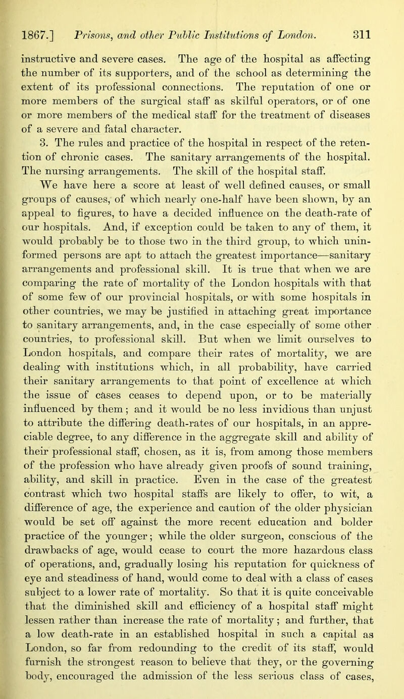 instructive and severe cases. The age of the hospital as affecting the number of its supporters, and of the school as determining the extent of its professional connections. The reputation of one or more members of the surgical staff as skilful operators, or of one or more members of the medical staff for the treatment of diseases of a severe and fatal character. 3. The rules and practice of the hospital in respect of the reten- tion of chronic cases. The sanitary arrangements of the hospital. The nursing arrangements. The skill of the hospital staff. We have here a score at least of well defined causes, or small groups of causes, of which nearly one-half have been shown, by an appeal to figures, to have a decided influence on the death-rate of our hospitals. And, if exception could be taken to any of them, it would probably be to those two in the third group, to which unin- formed persons are apt to attach the greatest importance—sanitary arrangements and professional skill. It is true that when we are comparing the rate of mortality of the London hospitals with that of some few of our provincial hospitals, or with some hospitals in other countries, we may be justified in attaching great importance to sanitary arrangements, and, in the case especially of some other countries, to professional skill. But when we limit ourselves to London hospitals, and compare their rates of mortality, we are dealing with institutions which, in all probability, have carried their sanitary arrangements to that point of excellence at which the issue of cases ceases to depend upon, or to be materially influenced by them; and it would be no less invidious than unjust to attribute the differing death-rates of our hospitals, in an appre- ciable degree, to any difference in the aggregate skill and ability of their professional staff, chosen, as it is, from among those members of the profession who have already given proofs of sound training, ability, and skill in practice. Even in the case of the greatest contrast which two hospital staffs are likely to offer, to wit, a difference of age, the experience and caution of the older physician would be set off against the more recent education and bolder practice of the younger; while the older surgeon, conscious of the drawbacks of age, would cease to court the more hazardous class of operations, and, gradually losing his reputation for quickness of eye and steadiness of hand, would come to deal with a class of cases subject to a lower rate of mortality. So that it is quite conceivable that the diminished skill and efficiency of a hospital staff might lessen rather than increase the rate of mortality; and further, that a low death-rate in an established hospital in such a capital as London, so far from redounding to the credit of its staff, would furnish the strongest reason to believe that they, or the governing body, encouraged the admission of the less serious class of cases.