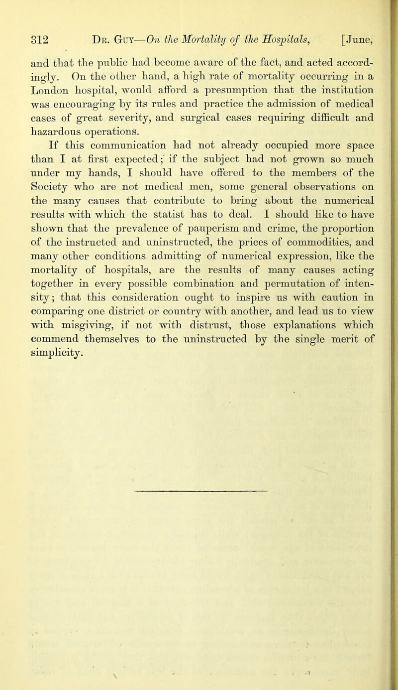 and that the public had become aware of the fact, and acted accord- ingly. On the other hand, a high rate of mortality occurring in a London hospital, would afford a presumption that the institution was encouraging by its rules and practice the admission of medical eases of great severity, and surgical cases requiring difficult and hazardous operations. If this communication had not already occupied more space than I at first expected;' if the subject had not grown so much under my hands, I should have offered to the members of the Society who are not medical men, some general observations on the many causes that contribute to bring about the numerical results with which the statist has to deal. I should like to have shown that the prevalence of pauperism and crime, the proportion of the instructed and uninstructed, the prices of commodities, and many other conditions admitting of numerical expression, like the mortality of hospitals, are the results of many causes acting together in every possible combination and permutation of inten- sity ; that this consideration ought to inspire us with caution in comparing one district or country with another, and lead us to view with misgiving, if not with distrust, those explanations which commend themselves to the uninstructed by the single merit of simplicity.