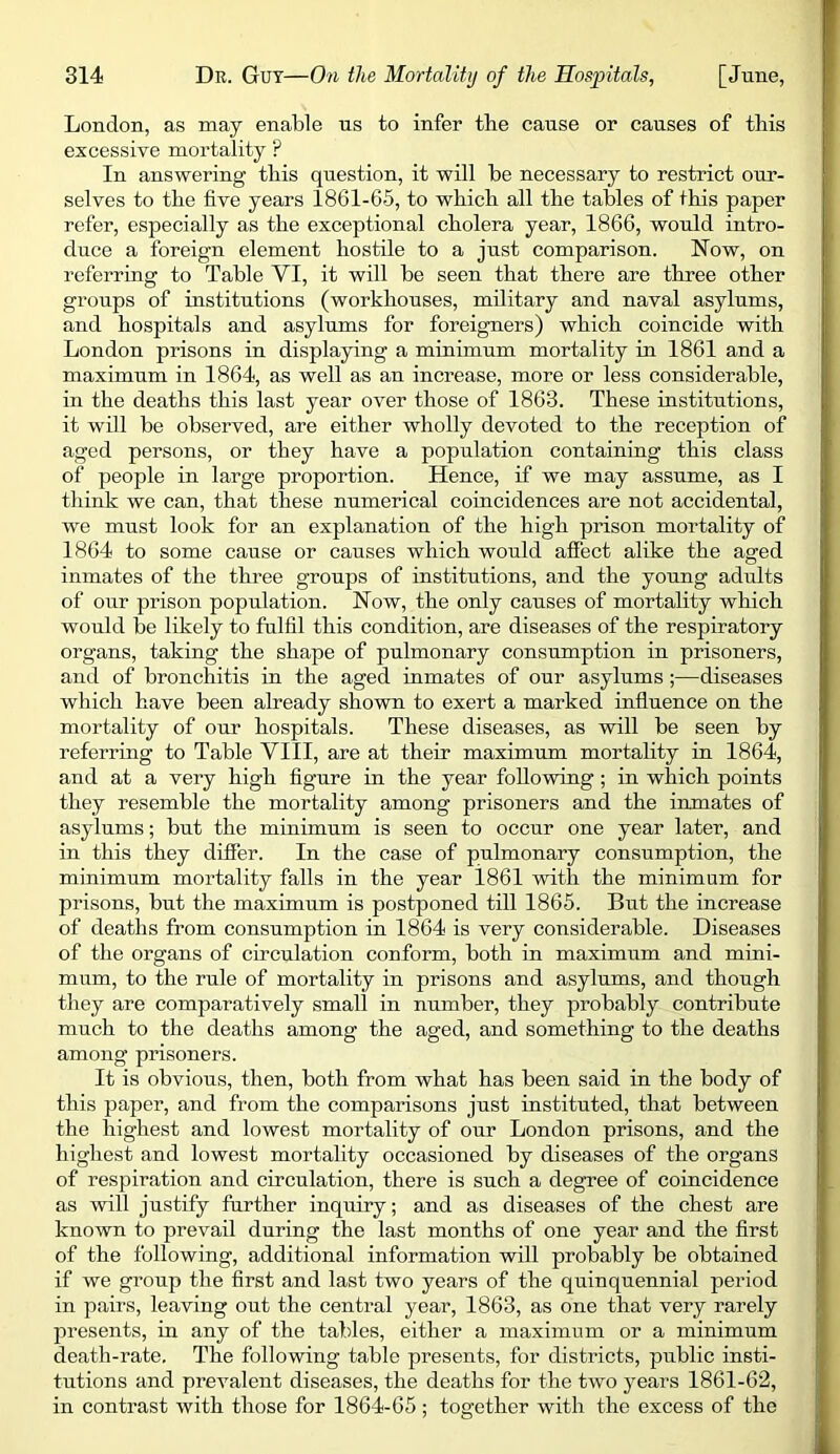 London, as may enable us to infer the cause or causes of this excessive mortality ? In answering this question, it will be necessary to restrict our- selves to the five years 1861-65, to which all the tables of this paper refer, especially as the exceptional cholera year, 1866, would intro- duce a foreign element hostile to a just comparison. Now, on referring to Table VI, it will be seen that there are three other groups of institutions (workhouses, military and naval asylums, and hospitals and asylums for foreigners) which coincide with London prisons in displaying a minimum mortality in 1861 and a maximum in 1864, as well as an increase, more or less considerable, in the deaths this last year over those of 1863. These institutions, it will be observed, are either wholly devoted to the reception of aged persons, or they have a population containing this class of people in large proportion. Hence, if we may assume, as I tliink we can, that these numerical coincidences are not accidental, we must look for an explanation of the high prison mortality of 1864 to some cause or causes which would affect alike the aged inmates of the three groups of institutions, and the young adults of our prison population. Now, the only causes of mortality which would be likely to fulfil this condition, are diseases of the respiratory organs, taking the shape of pulmonary consumption in prisoners, and of bronchitis in the aged inmates of our asylums;—diseases which have been already shown to exert a marked influence on the mortality of our hospitals. These diseases, as will be seen by referring to Table YIII, are at their maximum mortality in 1864, and at a very high figure in the year following; in which points they resemble the mortality among prisoners and the inmates of asylums; but the minimum is seen to occur one year later, and in this they differ. In the case of pulmonary consumption, the minimum mortality falls in the year 1861 with the minimum for prisons, but the maximum is postponed till 1865. But the increase of deaths from consumption in 1864 is very considerable. Diseases of the organs of circulation conform, both in maximum and mini- mum, to the rule of mortality in prisons and asylums, and though they are comparatively small in number, they probably contribute much to the deaths among the aged, and something to the deaths among prisoners. It is obvious, then, both from what has been said in the body of this paper, and from the comparisons just instituted, that between the highest and lowest mortality of our London prisons, and the highest and lowest mortality occasioned by diseases of the organs of respiration and circulation, there is such a degree of coincidence as will justify further inquiry; and as diseases of the chest are known to prevail during the last months of one year and the first of the following, additional information will probably be obtained if we group the first and last two years of the quinquennial period in pairs, leaving out the central year, 1863, as one that very rarely presents, in any of the tables, either a maximum or a minimum death-rate. The following table presents, for districts, public insti- tutions and prevalent diseases, the deaths for the two years 1861-62, in contrast with those for 1864-65; together with the excess of the