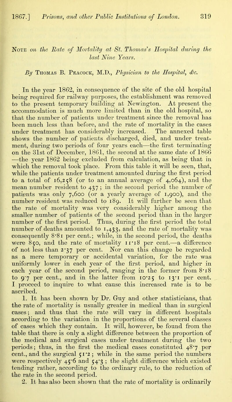 Note on the Pate of Mortality at 8t. Thomas's Hospital during the last Nine Years. By Thomas B. Peacock, M.D., Physician to the Hospital, Sc. In the year 1862, in consequence of the site of the old hospital being required for railway purposes, the establishment was removed to the present temporary building at Newington. At present the accommodation is much more limited than in the old hospital, so that the number of patients under treatment since the removal has been much less than before, and the rate of mortality in the cases under treatment has considerably increased. The annexed table shows the number of patients discharged, died, and imder treat- ment, during two periods of four years each—the first terminating on the 31st of December, 1861, the second at the same date of 1866 -—the year 1862 being excluded from calculation, as being that in whieh the removal took place. From this table it will be seen, that, while the patients under treatment amounted during the first period to a total of 16,258 (or to an annual average of 4,064), and the mean number resident to 437 ; in the second period the number of patients was only 7,600 (or a yearly average of 1,900), and the number resident was reduced to 189. It will further be seen that the rate of mortality was very considerably higher among the smaller number of patients of the second period than in the larger number of the first period. Thus, during the first period the total number of deaths amounted to 1,433, mortality was consequently 8'8i per cent.; while, in the second period, the deaths were 850, and the rate of mortality ii'i8 per cent.—a difference of not less than 2-37 per cent. Nor can this change be regarded as a mere temporary or accidental variation, for the rate was uniformly lower in eaeh year of the first period, and higher in each year of the second period, ranging in the former from 8‘i8 to 9'7 per cent., and in the latter from I0'2 5 to i3'i per cent. I proceed to inquire to what cause this increased rate is to be ascribed. 1. It has been shown by Dr. Guy and other statisticians, that the rate of mortality is usually greater in medical than in surgical cases; and thus that the rate will vary in different hospitals according to the variation in the proportions of the several classes of cases which they contain. It will, however, be found from the table that there is only a slight difference between the proportion of the medical and surgical cases under treatment during the two periods; thus, in the first the medical cases constituted 48‘7 per cent., and the surgical 51 ‘2 ; while in the same period the numbers were respectively 45'6 and 54’3 ; the slight difference which existed tending rather, according to the ordinary rule, to the reduction of the rate in the second period. 2. It has also been shown that the rate of mortality is ordinarily