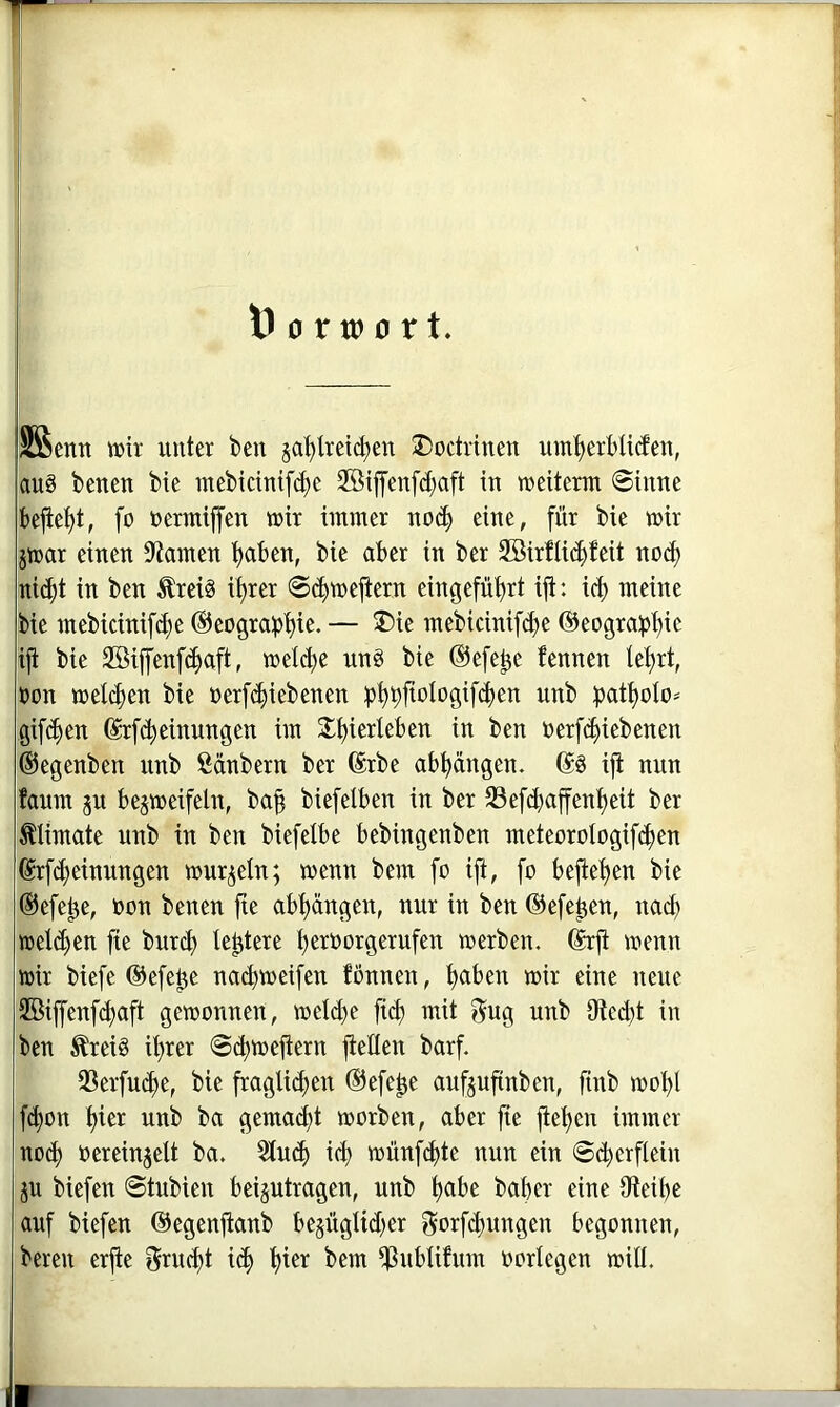 SSenn wir unter ben ja^treic^en J)octrinen um^erbUiJen, au§ betten bie mebtdntfc^e 2öiffenfd;aft in weiterm ©ittne bejie’^t, fo nermijfen mir immer no^ eine, für bie wir jtrar einen 9^atnen tjaben, bie aber in ber 2öirfii(|feit noct) üi(|t in ben £rei§ i^rer ©(^mejtern eingefüt)rt ifi: id) meine bie mebicinifd)e @eograi)t)ie. — ®ie mebicinifd)e ®eograi)t)ie iji bie 2Siffenf(^aft, melcfte nnö bie ©efe^e fennen lei)rt, non mel4)en bie oerfi^iebenen :pt)9jiologif4)en unb ijat^oto* igif(^en ©rfi^einungen im X^ierleben in ben oerfc^iebenen ©egenben unb ßänbern ber ©rbe ab^üngen. (S§ ifi nun faum ju bejmeifeln, ba| biefelben in ber 23efd}affent)eit ber ^limate unb in ben biefelbe bebingenben meteorologif^en ©rfdteinungen murj^eln; menn bem fo ifi, fo befiel)en bie ©efe^e, non benen jte abt)ängen, nur in ben ©efe^en, nach treten fie burc^ ie^tere ^eroorgerufen werben, ©rfi wenn wir biefe ©efe^e na^weifen fönnen, i)aben wir eine neue 2öiffenfd)aft gewonnen, weld)e ficf) mit f^ug unb 9fted)t in ben Äreiö i^rer ©c^weftern fteHen barf. 93erfud)e, bie fraglid)en ©efe^e auf^ufinben, finb wot)l fc^on t)ier unb ba gemacht worben, aber fie fiet)en immer nod) oereinjelt ba. 3lu(^ i(^ wünfdjte nun ein ©(^erfiein 511 biefen ©tubien bei§utragen, unb t)abe baber eine 0teit)e auf biefen ©egenfianb bejüglid^er gorfd)ungen begonnen, bereu erfie Srud)t i(b bem ^ubliftim üorlegen will.