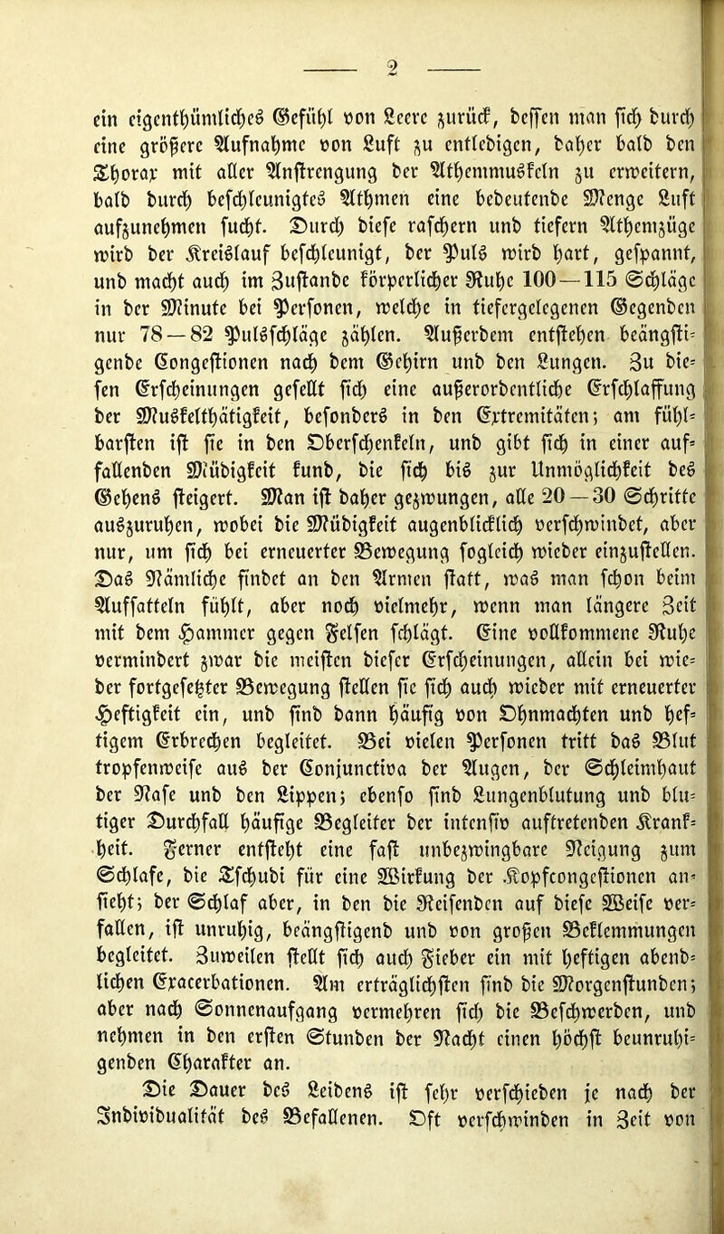 ein ctgcnfpmlid^c^ ®efü^I von Secvc j^urücf, beffen man ftd^ burd) eine größere ?lufnal^mc non 8uft enflebigcn, bai)cr batb ben S^orav mit aüer 5in|irengung bec ?ltl^emmu6feln ju ermcitern, halb burci) befd)(cunigteö Sltl^men eine bebeutenbe SD?engc Suft aufjunc^men fud)f. ©iird) biefc rafc^ern unb tiefem 5lti)emjüge mirb ber ^reiötauf befci)teunigt^ ber ^uld mirb t)art, gefpannt, unb mad^t aud^ im 3wj^<inbe förperlid^er 9iube 100 — 115 ©d^lägc in ber fÖiinute bei ^evfonen, metd)e in tiefcrgelegenen ©egenben nur 78 — 82 ^iiBfd^täge jäi)ien. ?luferbem entjleben beängjit= genbe Gongefltonen nad^ bem ®ei)irn unb ben Sungen. 3u bie= fen ©rfebetnungen gefeUt fidb eine au^erorbcntlidbe ßrfd^Iaffung ber 2J?u^feltl^ätigfeit, befonberö in ben ©ptremitäten; am fül)l= barften ifl fie in ben Dberfd^enEetn, unb gibt ftd^ in einer auf» faUenben SÖiübigfeit funb, bie ftd^ big jur Unmöglid^feit be6 ®ei)cnö fleigert. 2J?an ijl bai)er gejmungen, ade 20 —30 (Sd^ritte au§jurui)en, mobei bie 9J?übigfeit augenbüdiüdb nerfd^minbet, aber nur, um fidb erneuerter SSemegung fogteidb mieber einjuileden. Dag 97ämHdbe finbet an ben Firmen ftatt, mag man febon beim Sluffatteln füblt, aber nodb nietmebr, menn man längere Seit mit bem Jammer gegen Seifen feblägt. 6ine noCtfommene 3?ul)e nerminbert jmar bie meiften biefer ßrfebeinungen, allein bei mie» ber fortgefe^ter SSemegung fieKen fie fidb mieber mit erneuerter <§eftigfeit ein, unb finb bann b^ufig non Dbntti^dbten unb b«f° tigern ßrbredben begleitet. S5ci nieten ^erfonen tritt bag S3lut tropfenmeife aug ber (Sonjunctina ber klugen, ber 0dbleimbaut ber 97afe unb ben Sippenj ebenfo finb Sungenblutung unb bin» tiger Durdbfatl böwftge Begleiter ber intenfin auftretenben Äranf» beit. entfiebt eine fajl unbe^mingbore 97eigung jum ©dbtafc, bie Sfdbubi für eine Sßirfung ber .Sopfcongcjlionen an» fiebtj ber 0dblaf aber, in ben bie Sieifenben auf biefe SBeife ner» fallen, iji unruhig, beängfHgenb unb non großen SSeflcmmungen begleitet. 3umeilen fteHt fidb audb Silber ein mit heftigen abenb» lieben ßpacerbationen. Slm erträgtidbflen finb bie SJ^orgenfiunben*, aber nadb 0onnenaufgang nermebren fid) bie S5efdbmcrben, unb nehmen in ben erften 0tunben ber 07adbt einen bndbfl beunrubt= genben ^n. Die Dauer beg Seibeng ift febr nerfebieben je nadb ber Snbinibualität beg SSefaHenen. Dft nerfdbminben in Seit non 1 1