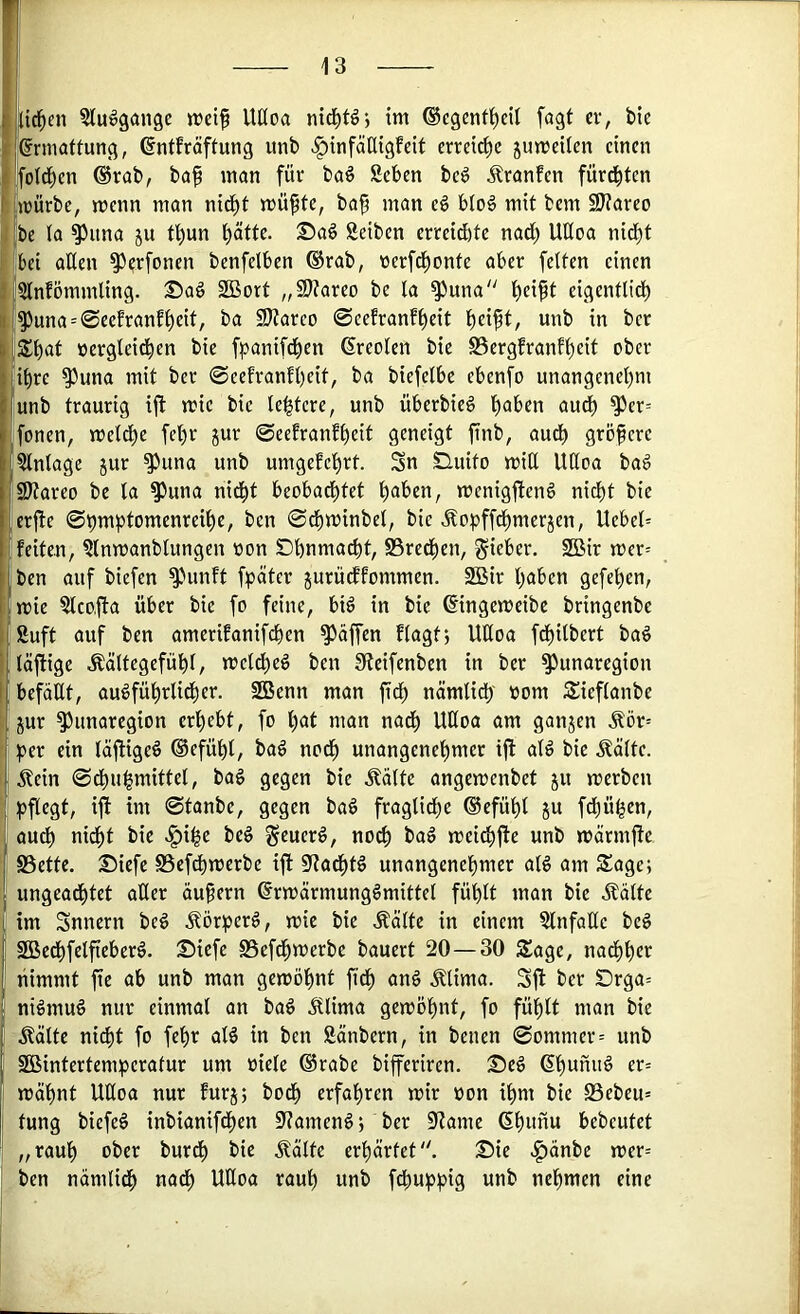 iid^en ^luogangc n>eif Uüoa im ©egent^eil fögt er, bie Ermattung, ©ntfräftung iinb >§infälligfeit erreiche jumeilen einen fotd^en ®rab, baf man für baö geben bc^ Äranfcn fürchten mürbe, menn man nidi)t müfte, ba^ man eg blog mit bem 9)?areo |be ta ^iina ju tl)un t>atte. ©ag Seiben erreidbte nadi) UÜoa nid^t ,;bci aßen ^erfonen benfelben ®rab, nerfd^onte aber fetten einen Jstnfömmling. Sag 2Bort „Sttareo be ta ^una b^ipt eigentlidb l^una = 0eefranfbeit, ba SJtarco ©eefranfbeit unb in ber »ergteidben bie fpanifdben ßreoten bie SSergfranf^eit ober ihre ^una mit ber 0eefranft)cit, ba biefelbe ebenfo unangenet)ni unb traurig ijf mie bie tebtere, unb überbieg b<Jbcn au^ ^er= fonen, metdbe fel)r jur 0eefranfbeit geneigt finb, audb größere gtntagc jur ^una unb umgefebrt. Sn SHuito miß Ußoa bag SJtareo be ta ^una nid^t beobachtet menigfteng nidt)t bie lerjfe 0t)mbtomenreihe, ben 0dbminbet, bie Äopff^merjen, Uebet= feiten, gtnmanblungen tton Dbnma^t, SSredben, lieber. 2Bir mer= ben auf biefen ^'»unft fpäter jurüeffommen. 2Bir haben gefehen, mie gtco.fta über bie fo feine, big in bie ©ngemeibe bringenbe ßuft auf ben amerifanifchen Raffen ftagt*, Ußoa fdbitbert bag täfiige Äättegefüht, metcheg ben Steifenben in ber ^unaregion befaßt, augführtidber. SBenn man fidb nämtidb »om Sieftanbe jur ^unaregion erhebt, fo h^t man nadb Ußoa am ganjen Äör= ;per ein täjUgeg ©efüht, bag nodb unangenehmer ifl atg bie Äätte. Äein 0dbuhmittet, bag gegen bie Stätte angemenbet ju merben ^jftegt, ifi im 0tanbe, gegen bag fragtidbe ®efüht ju fdbühen, audb nidbt bie .^ihe beg ^euerg, noch bag meidbfle unb märmjfe SSette. Siefe S5efdbmerbe ift S^adbtg unangenehmer atg am Sage; ungeadbtet aßer äußern ^rmärmunggmittet fühlt man bie ilälte im Snnern beg Äörherg, mie bie Äätte in einem Slnfaßc beg SBedbfetfieberg. Siefe SSefdbmerbe bauert 20—30 Sage, nadbher nimmt fte ab unb man gemöhnt ftdb ang Ätima. Sjf ber Drga= nigmug nur einmal an bag Älima gemöhnt, fo fühlt man bie Äätte nicht fo fehr atg in ben Sänbern, in benen 0ommer= unb Söintertemiperafur um niete @rabe bifferiren. Seg (Shunug er= mahnt Ußoa nur furj; bodh erfahren mir non ihm bie 23ebeu= tung biefeg inbianifdhen 0^amengj ber §Hame ßhimu bebrütet „rauh ober burdh bie Äalte erhärtet'^ Sie |)änbc mer= ben nämlich nadh Ußoa rauh unb fdbuphig unb nehmen eine