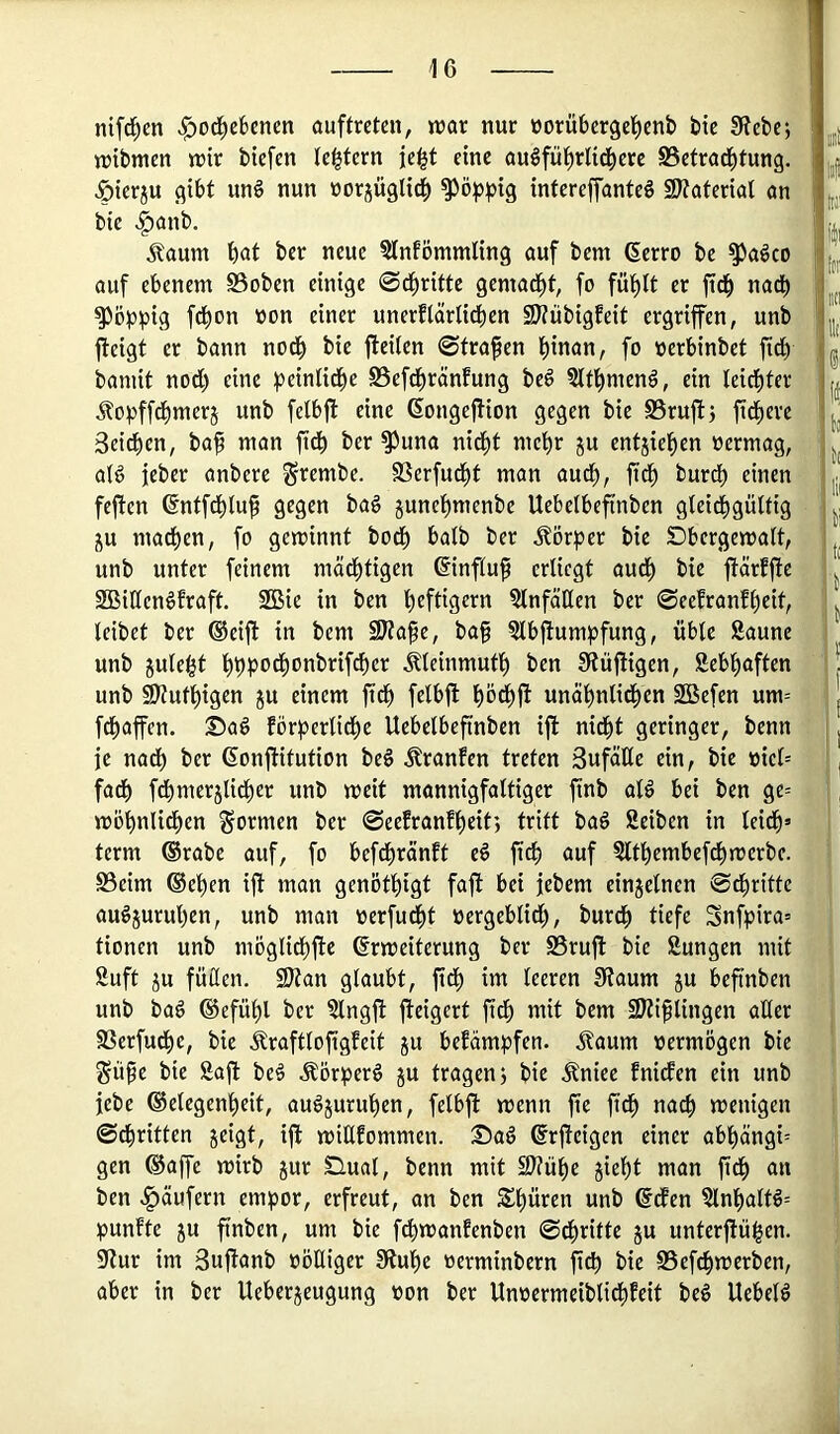 ni[c!^en «^od^eBencn ouftreten, trat nur üorübergel^enb bte 0?ebcj n)tbmcn n?tr btefen (entern jc^t eine augfül^rlid^cre S5efrad^tung. ^ierju flibt un§ nun üorjügli^ ^ö^ig infereffanteg SKaferial ön bie ^anb. Äaum böt ber neue 5lnfömmling auf bem (Serro be ^aöco auf ebenem SSoben einige 0cbritte gemacht, fo fübit er ficb nadb poppig febon von einer unerflarlidben 2J?iibigfeit ergriffen, unb ffeigt er bann noch bie ffeilen ©tragen bioan, fo oerbinbet jtdb bamit nod) eine ^^einlidbe SSefebränfung beö SIfbmenä, ein leichter Äopfftbmerj unb fetbff eine ßongeffion gegen bie SSruff; fiebere Seiten, ba^ man fidb ber ^una nicht mehr ju entjieben oermag, aB jeber anbere ^rembe. SSerfuebt man audb, ftdb burdb einen feffen (Entfdbluf gegen bag gunebmenbe Uebelbeffnben gleidbgülfig ju machen, fo gewinnt bodb halb ber Äörper bie Dbergewalt, unb unter feinem mächtigen ©nflu^ erliegt auch bie ffärfffe SBiKcn^fraft. SGBie in ben b^ftig^n Einfällen ber ©eefranfbeit, leibet ber ®eiff in bem 9Wa§e, ba§ ?lbffumpfung, üble Saune unb julebt bbPocbonbrifd)er Äleinmutb ben 0tüffigen, Sebbaften unb 9Hutbigen ju einem ftcb felbff bödbff unäbnlid^cn Söefen um= febaffen. förberlid^e Uebelbefinben iff nidbt geringer, benn je nach ber ßonffitution beö ^ranfen treten BufäEe ein, bie oiel= fad) fcbmerjlicber unb weit mannigfaltiger finb aB bei ben ge= wöbnlicben formen ber ©eefranfbeit; tritt ba§ Seiben in leid^» term ®rabe auf, fo beftbränft eö ficb auf Sltbembef^werbe. S3eim ©eben iff man genötbigt faff bei jebem einzelnen ©ebritte au^juruben, unb man oerfuebt oergeblid), bureb tiefe Snfpira» tionen unb möglicbffe Erweiterung ber SSruff bie Sungen mit Suft JU füücn. 9)tan glaubt, fid) im teeren 3?aum ju beffnben unb ba6 ©efübl ber Slngff ffeigert ffdb mit bem 9)ti§tingen aller S3erfuff)c, bie Äraftloffgfeit ju bekämpfen. Äaum oermögen bie Süpe bie Saff be^ Äör^>er6 ju tragenj bie Äniee fniefen ein unb jebe ©elegenbeit, au^juruben, felbff wenn ffe ffcb nach wenigen ©ebritten jeigt, iff wiUfommen. Sag Erffeigen einer abbängi= gen ©affe wirb jur Süual, benn mit S??übe jiebt man ffcb an ben «Raufern empor, erfreut, an ben Schüren unb Ecfen SlnbalB= punfte JU ffnben, um bie febwanfenben ©ebritte ju unterffüi^en. 9?ur im Suffanb oöüiger 3?ube oerminbern ffcb bie S5efff)werben, aber in ber Ueberjeugung oon ber Unoermeibliff)feit beö UebeB gii! I»f liii 'li|i titi llt' In i :Mii 'lt(