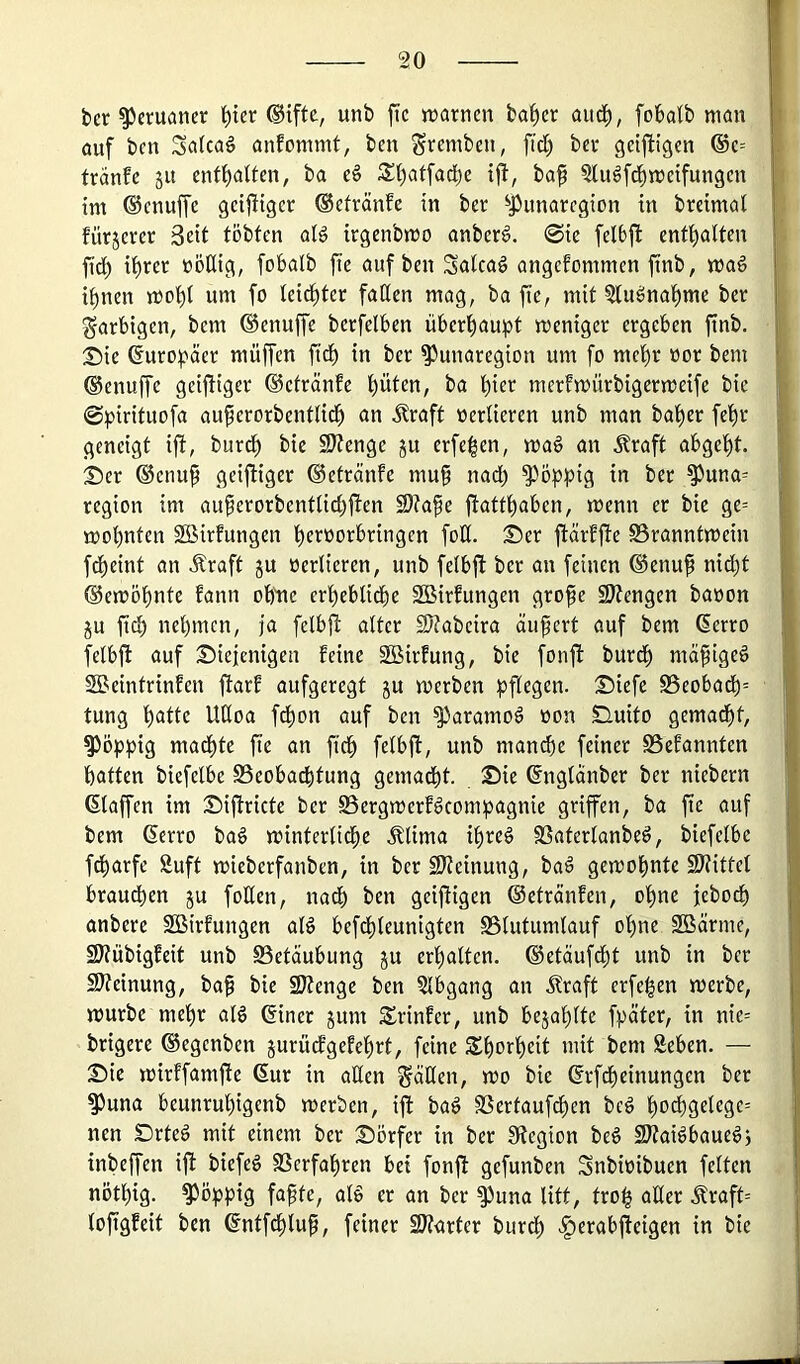 bcr Peruaner ^tcr ®iftc, unb ftc njarnen ba^er aitc^, foklb man auf bcn Sa(ca§ anfommt, ben grcmt'e»/ f>ct) bei* geiftigen ®c= tranfc 51t ba eä ba§ ?lugfd^metfungcn im ©cnuffe gcijHgcr ©efvänfe in ber ^J)unarcgion in brdmat fürjcrer Seit tobten aB irgenbmo anberö. @ic felbj^ cntt)atten ftd) i^et üößig, fobalb fie auf bcn Salcad angenommen ftnb, mag ihnen moht um fo leichter faßen mag, ba ftc, mit ?tngnal)me ber farbigen, bem ©enuffe bcrfelben überhaupt meniger ergeben ftnb. :£)ie Europäer muffen fid) in ber ^unaregion um fo mehr oor bem ©enuffe geij^iger ©ctränfe hüten, ba hier mernmürbigermeife bie 0pirituofa auferorbentlidh an Äraft verlieren unb man baher fehr geneigt ift, burch bie 9J?enge ju erfehen, mag an Äraft abgeht. Ser ®cnu^ geiftiger ©etränfe mu^ nad) poppig in ber ^una= region im auferorbentlid)j!en 2)?ak jtatfhaben, menn er bie ge= mohnten Sßirfungen heroorbringen foß. Ser ftärfjle S5ranntmein fcheint an Äraft ju oerlieren, unb felbft ber an feinen ®enu^ nid)t ©emöhnte fann oh^ne crheblidhe SBirfungen gro^ SWengen baoon ju fich nehmen, ja felbj! alter SJtabcira äußert auf bem Serro felbjl auf Siejenigen feine SÖSirfung, bie fonft burdh ma^igeg SBeintrinfen j^arf aufgeregt ju merben pflegen. Siefe S5eobadh= tung heitte Ußoa f^on auf ben ^aramog non Suito gemacht, poppig madhte fie an ft^ felbjl, unb manche feiner SSefannten hatten biefelbc Beobachtung gemacht. Sie ßnglanber ber niebern klaffen im Siflricte ber Bergmerfgeompagnie griffen, ba fte auf bem (Serro bag minterliche .^lima ihreg Baterlanbeg, biefelbe fcharfe Suft mieberfanben, in ber SJteinung, bag gemohnte Sltittcl brauchen ju foßen, nadh ben geij^igen ©etränfen, ohne jeboch anbere SBirfungen alg befthleunigten Blutumlauf ohne SBärme, 2Jtübigfeit unb Betäubung ju erhalten, ©etäuf^t unb in bcr 9l?einung, ba^ bie 2}?enge ben 3lbgang an Äraft erfehen merbe, mürbe mehr alg ©iner jum Srinfer, unb bejahlte fpäter, in nie-- brigere ©egenben jurucfgefchrt, feine Sho^heit mit bem Seben. — Sie mirffamfte 6ur in aßen gäßen, mo bie ©rfdheinungen ber ^una beunruhigenb merben, ijl bag Bertauf^en beg ho^hgelegc-- nen Drteg mit einem ber Sörfer in ber IRcgion beg Sßtaigbauegj tnbeffen ift biefeg Berfahren bei fonjf gefunben Snbioibuen feiten nöthig. poppig fafte, alg er an ber ^una litt, troh aßer .^raft= lofigfeit ben ©ntfehlup, feiner SD^arter burdh .^erabjteigen in bie